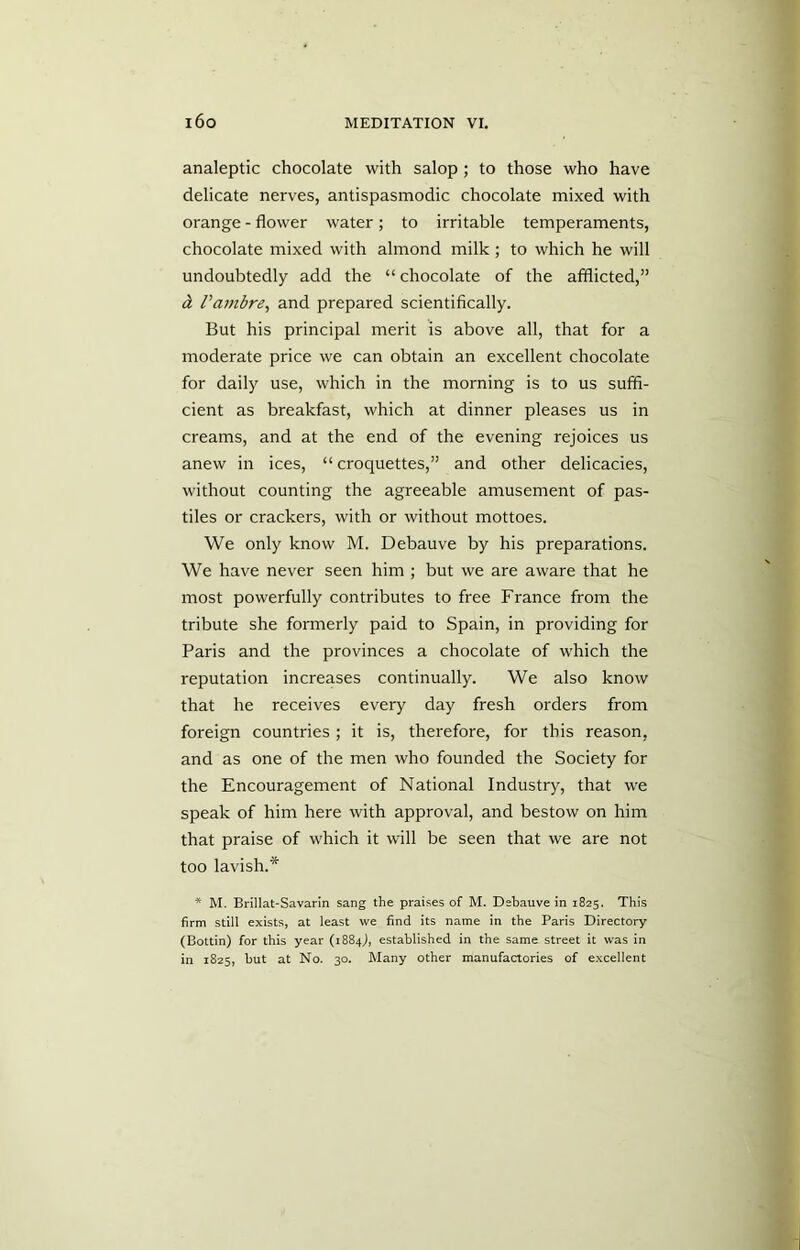 analeptic chocolate with salop; to those who have delicate nerves, antispasmodic chocolate mixed with orange - flower water; to irritable temperaments, chocolate mixed with almond milk ; to which he will undoubtedly add the “ chocolate of the afflicted,” d Vambre, and prepared scientifically. But his principal merit is above all, that for a moderate price we can obtain an excellent chocolate for daily use, which in the morning is to us suffi- cient as breakfast, which at dinner pleases us in creams, and at the end of the evening rejoices us anew in ices, “ croquettes,” and other delicacies, without counting the agreeable amusement of pas- tiles or crackers, with or without mottoes. We only know M. Debauve by his preparations. We have never seen him ; but we are aware that he most powerfully contributes to free France from the tribute she formerly paid to Spain, in providing for Paris and the provinces a chocolate of which the reputation increases continually. We also know that he receives every day fresh orders from foreign countries ; it is, therefore, for this reason, and as one of the men who founded the Society for the Encouragement of National Industry, that we speak of him here with approval, and bestow on him that praise of which it will be seen that we are not too lavish.* * M. Brillat-Savarin sang the praises of M. Debauve in 1825. This firm still exists, at least we find its name in the Paris Directory (Bottin) for this year (1884J, established in the same street it was in in 1825, but at No. 30. Many other manufactories of excellent