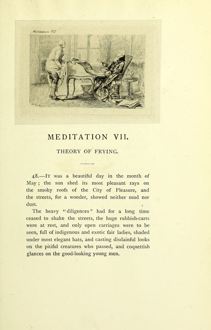 THEORY OF FRYING. 48.—It was a beautiful day in the month of May ; the sun shed its most pleasant rays on the smoky roofs of the City of Pleasure, and the streets, for a wonder, showed neither mud nor dust. The heavy “ diligences ” had for a long time ceased to shake the streets, the huge rubbish-carts were at rest, and only open carriages were to be seen, full of indigenous and exotic fair ladies, shaded under most elegant hats, and casting disdainful looks on the pitiful creatures who passed, and coquettish glances on the good-looking young men.