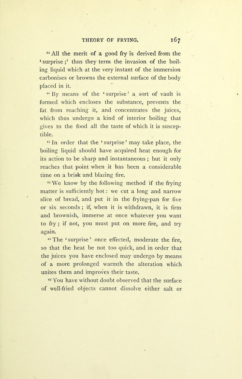 “ All the merit of a good fry is derived from the ‘surprise;’ thus they term the invasion of the boil- ing liquid which at the very instant of the immersion carbonises or browns the external surface of the body placed in it. “By means of the ‘surprise’ a sort of vault is formed which encloses the substance, prevents the fat from reaching it, and concentrates the juices, which thus undergo a kind of interior boiling that gives to the food all the taste of which it is suscep- tible. “ In order that the ‘surprise’ may take place, the boiling liquid should have acquired heat enough for its action to be sharp and instantaneous ; but it only reaches that point when it has been a considerable time on a brisk and blazing fire. “We know by the following method if the frying matter is sufficiently hot: we cut a long and narrow slice of bread, and put it in the frying-pan for five or six seconds ; if, when it is withdrawn, it is firm and brownish, immerse at once whatever you want to fry ; if not, you must put on more fire, and try again. “ The ‘ surprise ’ once effected, moderate the fire, so that the heat be not too quick, and in order that the juices you have enclosed may undergo by means of a more prolonged warmth the alteration which unites them and improves their taste. “You have without doubt observed that the surface of well-fried objects cannot dissolve either salt or