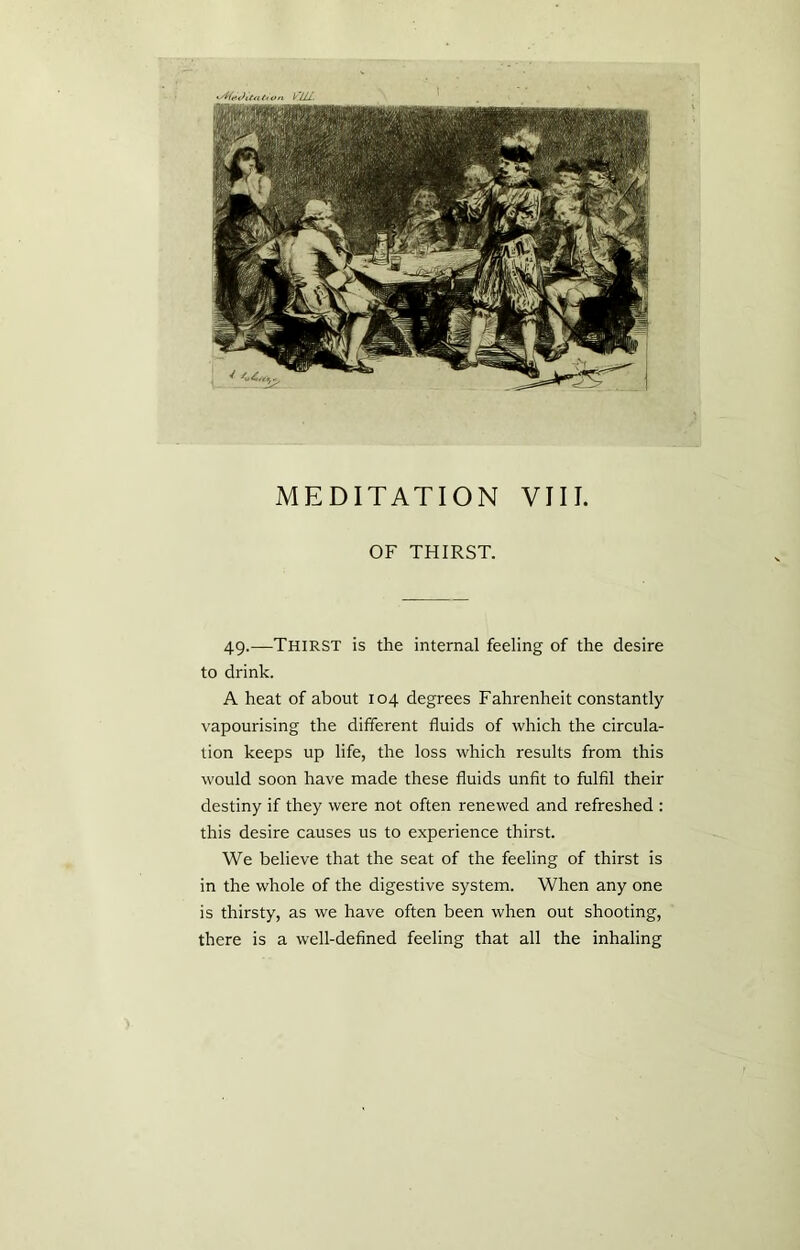 OF THIRST. 49.—Thirst is the internal feeling of the desire to drink. A heat of about 104 degrees Fahrenheit constantly vapourising the different fluids of which the circula- tion keeps up life, the loss which results from this would soon have made these fluids unfit to fulfil their destiny if they were not often renewed and refreshed : this desire causes us to experience thirst. We believe that the seat of the feeling of thirst is in the whole of the digestive system. When any one is thirsty, as we have often been when out shooting, there is a well-defined feeling that all the inhaling