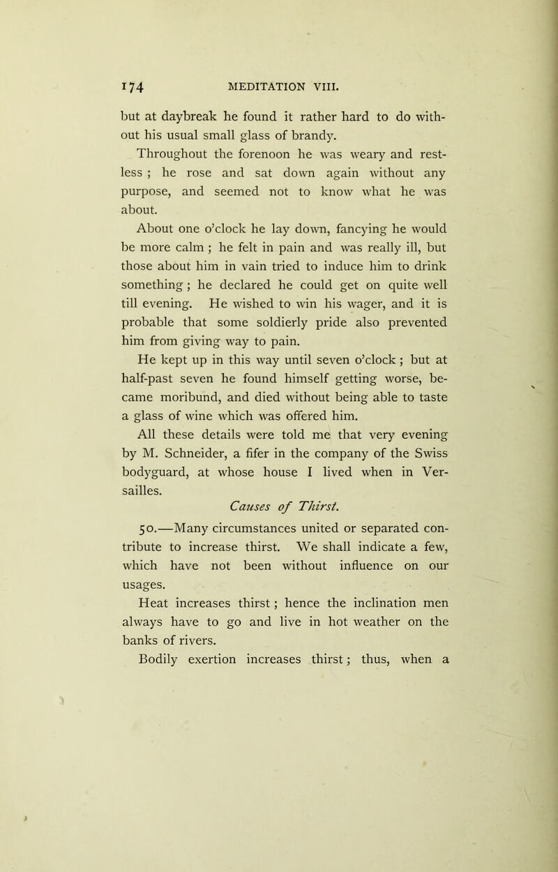 but at daybreak he found it rather hard to do with- out his usual small glass of brandy. Throughout the forenoon he was weary and rest- less ; he rose and sat down again without any purpose, and seemed not to know what he was about. About one o’clock he lay down, fancying he would be more calm ; he felt in pain and was really ill, but those about him in vain tried to induce him to drink something; he declared he could get on quite well till evening. He wished to win his wager, and it is probable that some soldierly pride also prevented him from giving way to pain. He kept up in this way until seven o’clock; but at half-past seven he found himself getting worse, be- came moribund, and died without being able to taste a glass of wine which was offered him. All these details were told me that very evening by M. Schneider, a fifer in the company of the Swiss bodyguard, at whose house I lived when in Ver- sailles. Causes of Thirst. 50.—Many circumstances united or separated con- tribute to increase thirst. We shall indicate a few, which have not been without influence on our usages. Heat increases thirst; hence the inclination men always have to go and live in hot weather on the banks of rivers. Bodily exertion increases thirst; thus, when a