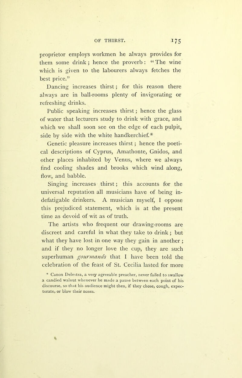 proprietor employs workmen he always provides for them some drink; hence the proverb: “ The wine which is given to the labourers always fetches the best price.” Dancing increases thirst; for this reason there always are in ball-rooms plenty of invigorating or refreshing drinks. Public speaking increases thirst; hence the glass of water that lecturers study to drink with grace, and which we shall soon see on the edge of each pulpit, side by side with the white handkerchief.* Genetic pleasure increases thirst; hence the poeti- cal descriptions of Cyprus, Amathonte, Gnidos, and other places inhabited by Venus, where we always find cooling shades and brooks which wind along, flow, and babble. Singing increases thirst; this accounts for the universal reputation all musicians have of being in- defatigable drinkers. A musician myself, I oppose this prejudiced statement, which is at the present time as devoid of wit as of truth. The artists who frequent our drawing-rooms are discreet and careful in what they take to drink; but what they have lost in one way they gain in another ; and if they no longer love the cup, they are such superhuman gourmands that I have been told the celebration of the feast of St. Cecilia lasted for more * Canon Delestra, a very agreeable preacher, never failed to swallow a candied walnut whenever he made a pause between each point of his discourse, so that his audience might then, if they chose, cough, expec- torate, or blow their noses.