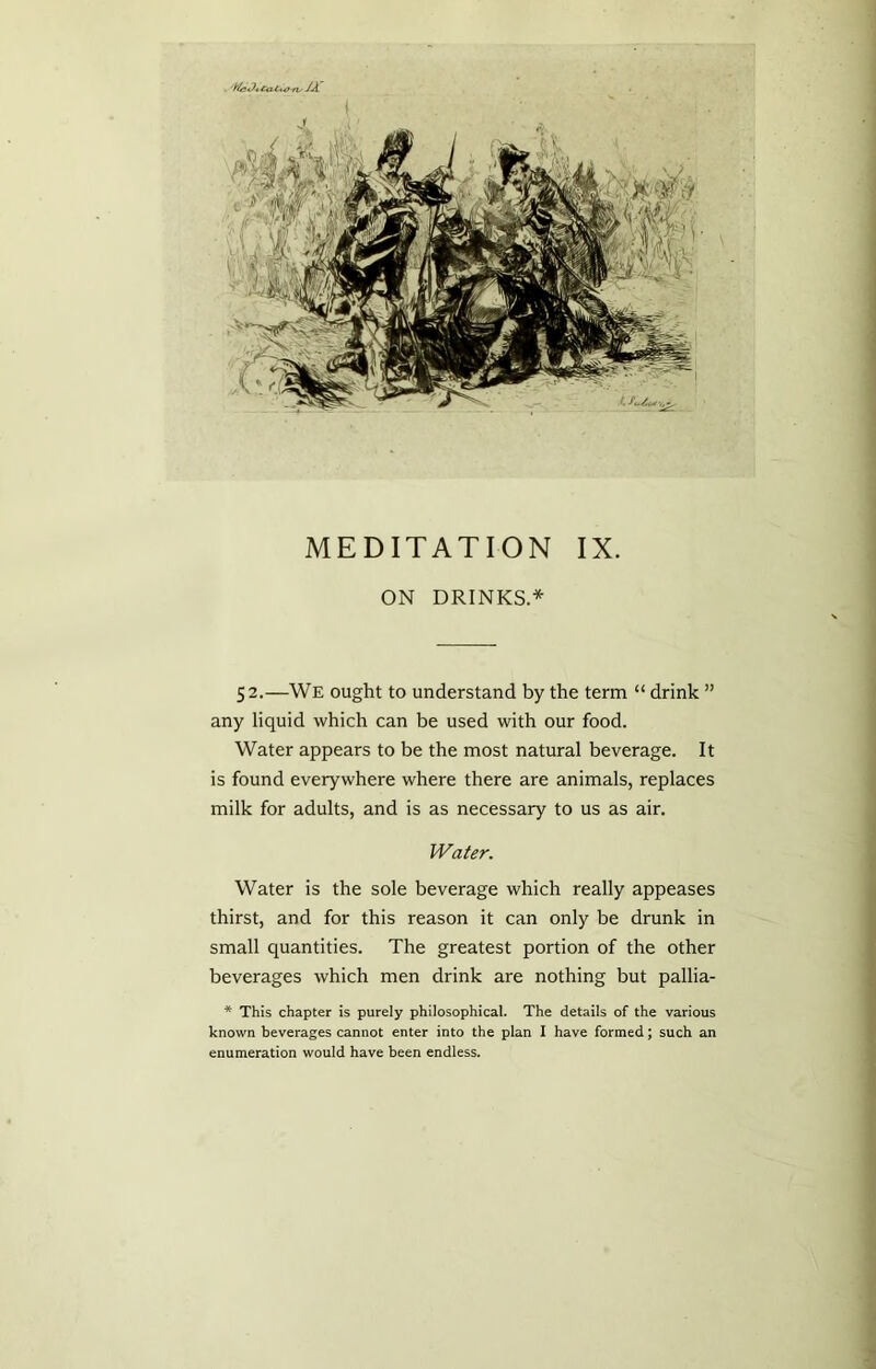 ON DRINKS.* 52.—We ought to understand by the term “ drink ” any liquid which can be used with our food. Water appears to be the most natural beverage. It is found everywhere where there are animals, replaces milk for adults, and is as necessary to us as air. Water. Water is the sole beverage which really appeases thirst, and for this reason it can only be drunk in small quantities. The greatest portion of the other beverages which men drink are nothing but pallia- * This chapter is purely philosophical. The details of the various known beverages cannot enter into the plan I have formed; such an enumeration would have been endless.