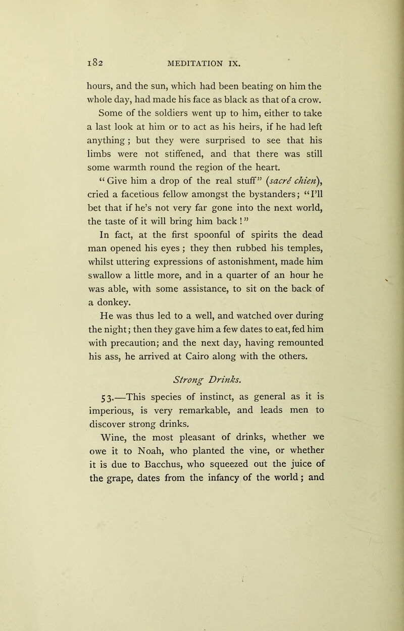 hours, and the sun, which had been beating on him the whole day, had made his face as black as that of a crow. Some of the soldiers went up to him, either to take a last look at him or to act as his heirs, if he had left anything ; but they were surprised to see that his limbs were not stiffened, and that there was still some warmth round the region of the heart. “ Give him a drop of the real stuff” (sacri chieri), cried a facetious fellow amongst the bystanders; “I’ll bet that if he’s not very far gone into the next world, the taste of it will bring him back ! ” In fact, at the first spoonful of spirits the dead man opened his eyes ; they then rubbed his temples, whilst uttering expressions of astonishment, made him swallow a little more, and in a quarter of an hour he was able, with some assistance, to sit on the back of a donkey. He was thus led to a well, and watched over during the night; then they gave him a few dates to eat, fed him with precaution; and the next day, having remounted his ass, he arrived at Cairo along with the others. Strong Drinks. 53.—This species of instinct, as general as it is imperious, is very remarkable, and leads men to discover strong drinks. Wine, the most pleasant of drinks, whether we owe it to Noah, who planted the vine, or whether it is due to Bacchus, who squeezed out the juice of the grape, dates from the infancy of the world; and