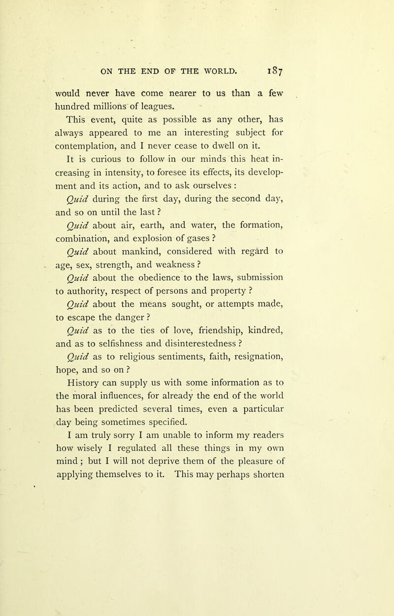 would never have come nearer to us than a few hundred millions of leagues. This event, quite as possible as any other, has always appeared to me an interesting subject for contemplation, and I never cease to dwell on it. It is curious to follow in our minds this heat in- creasing in intensity, to foresee its effects, its develop- ment and its action, and to ask ourselves : Quid during the first day, during the second day, and so on until the last ? Quid about air, earth, and water, the formation, combination, and explosion of gases ? Quid about mankind, considered with regard to age, sex, strength, and weakness ? Quid about the obedience to the laws, submission to authority, respect of persons and property ? Quid about the means sought, or attempts made, to escape the danger ? Quid as to the ties of love, friendship, kindred, and as to selfishness and disinterestedness ? Quid as to religious sentiments, faith, resignation, hope, and so on ? History can supply us with some information as to the moral influences, for already the end of the world has been predicted several times, even a particular day being sometimes specified. I am truly sorry I am unable to inform my readers how wisely I regulated all these things in my own mind; but I will not deprive them of the pleasure of applying themselves to it. This may perhaps shorten