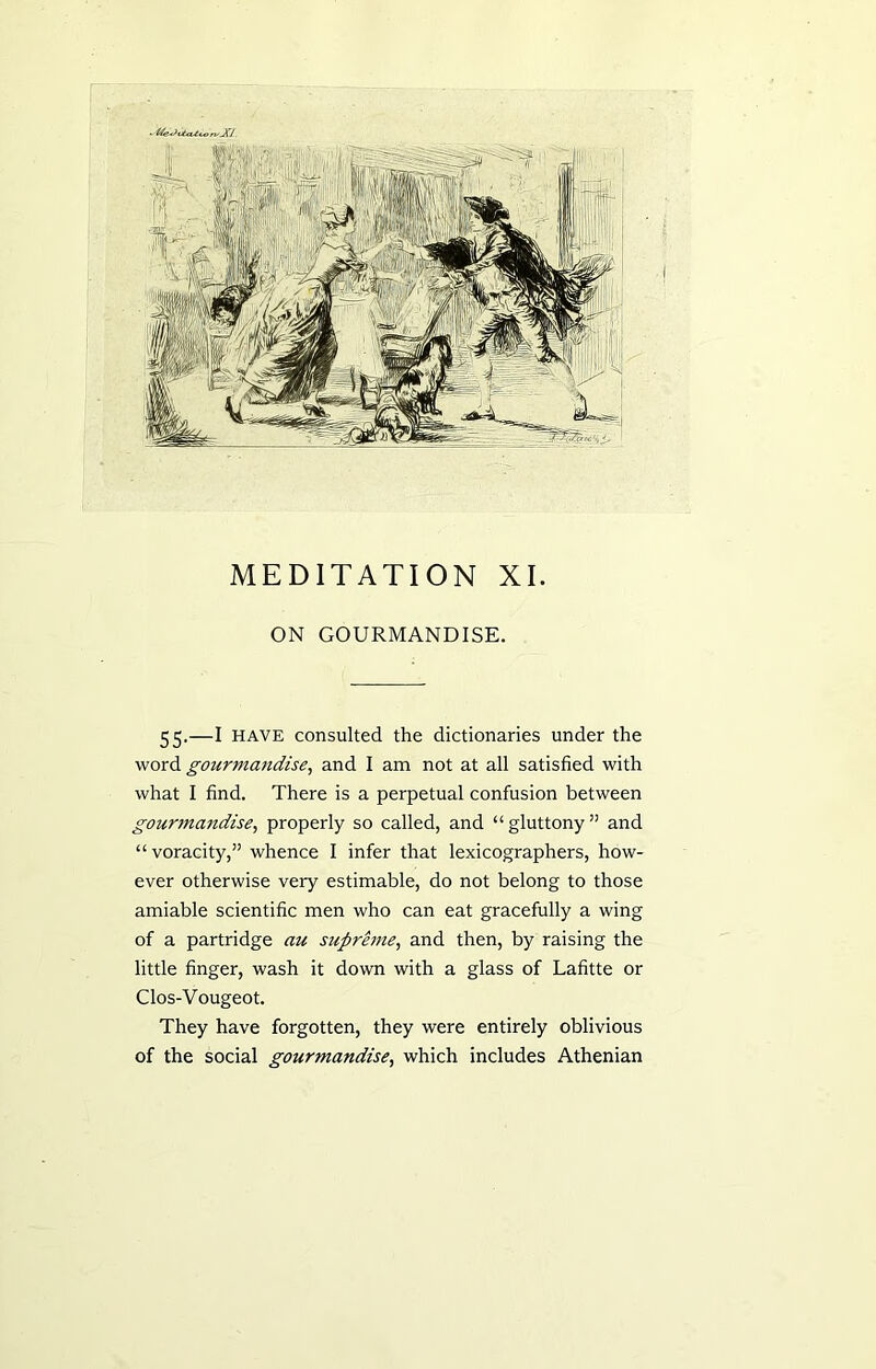 ■ t'feJvixvtcon/Ji/. MEDITATION XI. ON GOURMANDISE. 55.—I have consulted the dictionaries under the word gourmandise, and I am not at all satisfied with what I find. There is a perpetual confusion between gourmandise, properly so called, and “gluttony” and “voracity,” whence I infer that lexicographers, how- ever otherwise very estimable, do not belong to those amiable scientific men who can eat gracefully a wing of a partridge au supreme, and then, by raising the little finger, wash it down with a glass of Lafitte or Clos-Vougeot. They have forgotten, they were entirely oblivious of the social gourmandise, which includes Athenian