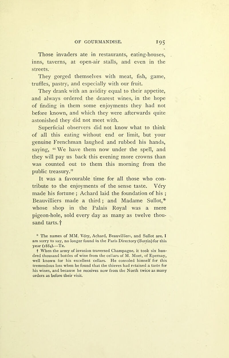 Those invaders ate in restaurants, eating-houses, inns, taverns, at open-air stalls, and even in the streets. They gorged themselves with meat, fish, game, truffles, pastry, and especially with our fruit. They drank with an avidity equal to their appetite, and always ordered the dearest wines, in the hope of finding in them some enjoyments they had not before known, and which they were afterwards quite astonished they did not meet with. Superficial observers did not know what to think of all this eating without end or limit, but your genuine Frenchman laughed and rubbed his hands, saying, “ We have them now under the spell, and they will pay us back this evening more crowns than was counted out to them this morning from the public treasury.” It was a favourable time for all those who con- tribute to the enjoyments of the sense taste. Vdry made his fortune; Achard laid the foundation of his ; Beauvilliers made a third; and Madame Sullot,* whose shop in the Palais Royal was a mere pigeon-hole, sold every day as many as twelve thou- sand tarts, f * The names of MM. Very, Achard, Beauvilliers, and Sullot are, I am sorry to say, no longer found in the Paris Directory (Bottin) for this year (1884).—Tr. f When the army of invasion traversed Champagne, it took six hun- dred thousand bottles of wine from the cellars of M. Moet, of Epernay, well known for his excellent cellars. He consoled himself for this tremendous loss when he found that the thieves had retained a taste for his wines, and because he receives now from the North twice as many orders as before their visit.