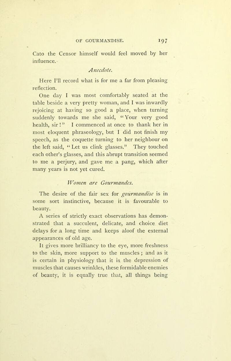 Cato the Censor himself would feel moved by her influence. A necdote. Here I’ll record what is for me a far from pleasing reflection. One day I was most comfortably seated at the table beside a very pretty woman, and I was inwardly rejoicing at having so good a place, when turning suddenly towards me she said, “Your very good health, sir ! ” I commenced at once to thank her in most eloquent phraseology, but I did not finish my speech, as the coquette turning to her neighbour on the left said, “ Let us clink glasses.” They touched each other’s glasses, and this abrupt transition seemed to me a perjury, and gave me a pang, which after many years is not yet cured. Women are Gourmandes. The desire of the fair sex for gourmandise is in some sort instinctive, because it is favourable to beauty. A series of strictly exact observations has demon- strated that a succulent, delicate, and choice diet delays for a long time and keeps aloof the external appearances of old age. It gives more brilliancy to the eye, more freshness to the skin, more support to the muscles; and as it is certain in physiology that it is the depression of muscles that causes wrinkles, these formidable enemies of beauty, it is equally true that, all things being