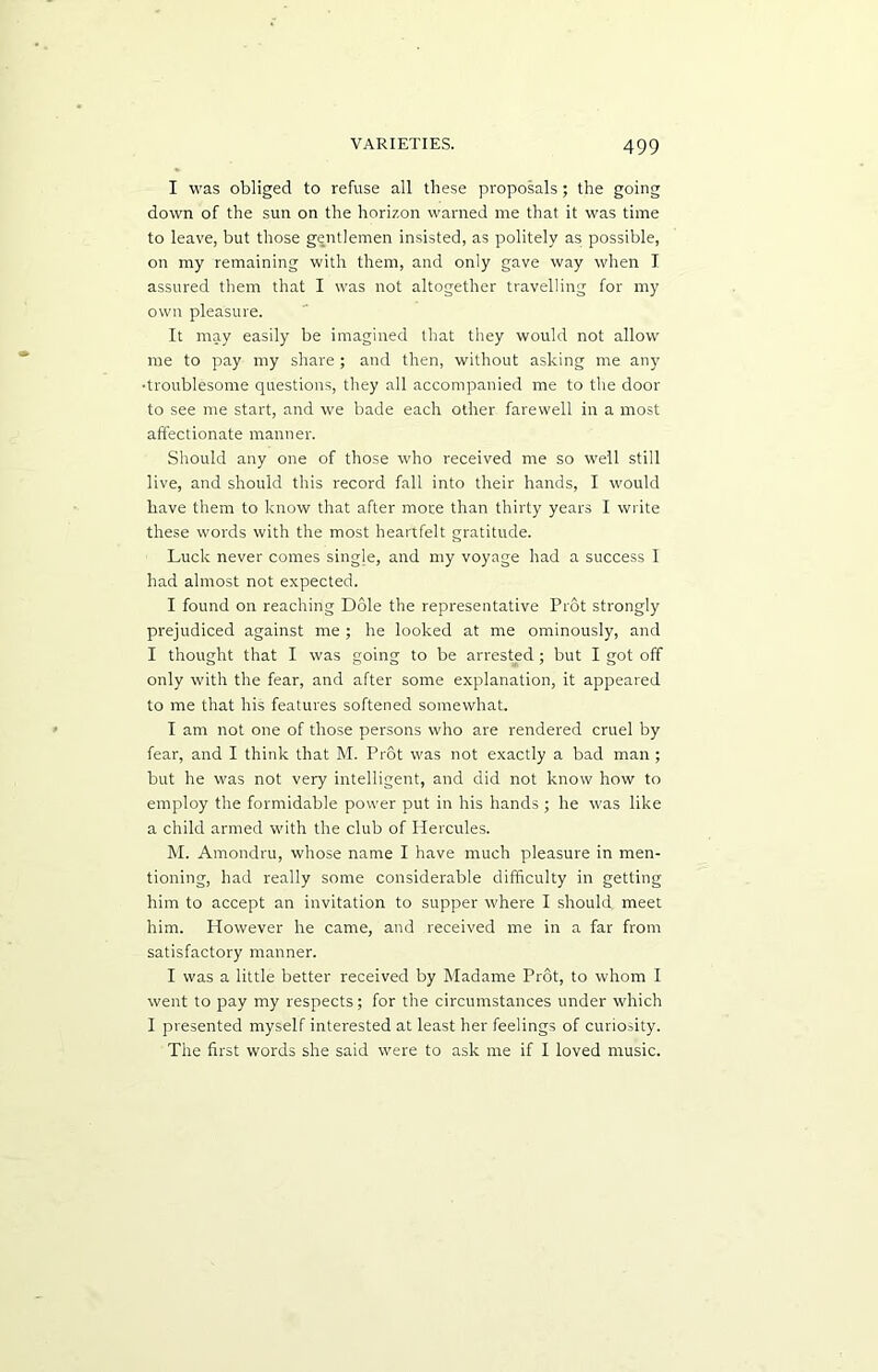 I was obliged to refuse all these proposals; the going down of the sun on the horizon warned me that it was time to leave, but those gentlemen insisted, as politely as possible, on my remaining with them, and only gave way when I assured them that I was not altogether travelling for my own pleasure. It may easily be imagined that they would not allow me to pay my share; and then, without asking me any •troublesome questions, they all accompanied me to the door to see me start, and we bade each other farewell in a most affectionate manner. Should any one of those who received me so well still live, and should this record fall into their hands, I would have them to know that after more than thirty years I write these words with the most heartfelt gratitude. Luck never comes sing]e, and my voyage had a success I had almost not expected. I found on reaching Dole the representative Prot strongly prejudiced against me ; he looked at me ominously, and I thought that I was going to be arrested ; but I got off only with the fear, and after some explanation, it appeared to me that his features softened somewhat. I am not one of those persons who are rendered cruel by fear, and I think that M. Prot was not exactly a bad man ; but he was not very intelligent, and did not know how to employ the formidable power put in his hands; he was like a child armed with the club of Hercules. M. Amondru, whose name I have much pleasure in men- tioning, had really some considerable difficulty in getting him to accept an invitation to supper where I should meet him. However he came, and received me in a far from satisfactory manner. I was a little better received by Madame Prot, to whom I went to pay my respects; for the circumstances under which I presented myself interested at least her feelings of curiosity. The first words she said were to ask me if I loved music.