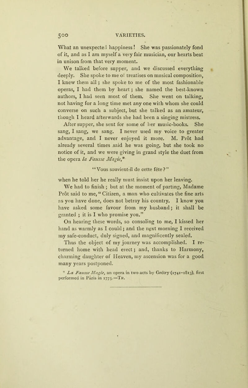 What an unexpected happiness ! She was passionately fond of it, and as I am myself a very fair musician, our hearts beat in unison from that very moment. We talked before supper, and we discussed everything deeply. She spoke to me oi treatises on musical composition, I knew them all; she spoke to me of the most fashionable operas, I had them by heart; she named the best-known authors, I had seen most of them. She went on talking, not having for a long time met any one with whom she could converse on such a subject, but she talked as an amateur, though I heard afterwards she had been a singing mistress. After supper, she sent for some of her music-books. She sang, I sang, we sang. I never used my voice to greater advantage, and I never enjoyed it more. M. Prot had already several times said he was going, but she took no notice of it, and we were giving in grand style the duet from tlie opera la Fausse Magie * “ Vous souvient-il de cette fete ?  when he told her he really must insist upon her leaving. We had to finish ; but at the moment of parting, Madame Prot said to me, “ Citizen, a man who cultivates the fine arts ns you have done, does not betray his country. I know you have asked some favour from my husband; it shall be granted ; it is I who promise you.” On hearing these words, so consoling to me, I kissed her hand as warmly as I could; and the next morning I received my safe-conduct, duly signed, and magnificently sealed. Thus the object of my journey was accomplished. I re- turned home with head erect; and, thanks to Harmony, charming daughter of Heaven, my ascension was for a good many years postponed. * La. Fausse Magie, an opera in two acts by Gretry (1741-1813), first performed in Paris in 1775.—Tr.