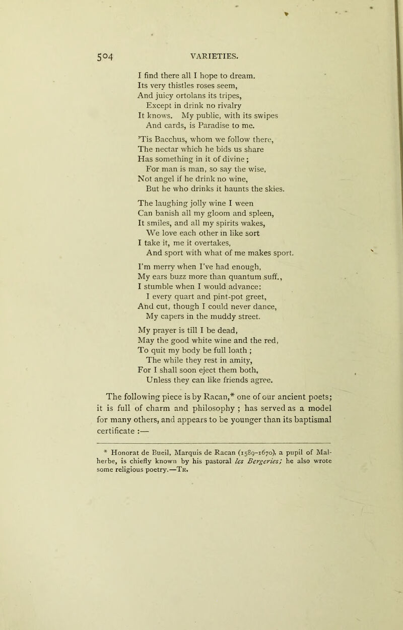 I find there all I hope to dream. Its very thistles roses seem, And juicy ortolans its tripes, Except in drink no rivalry It knows. My public, with its swipes And cards, is Paradise to me. ’Tis Bacchus, whom we follow there, The nectar which he bids us share Has something in it of divine; For man is man, so say the wise, Not angel if he drink no wine, But he who drinks it haunts the skies. The laughing jolly wine I ween Can banish all my gloom and spleen, It smiles, and all my spirits wakes, We love each other in like sort I take it, me it overtakes, And sport with what of me makes sport. I'm merry when I’ve had enough, My ears buzz more than quantum suff., I stumble when I would advance: I every quart and pint-pot greet, And cut, though I could never dance, My capers in the muddy street. My prayer is till I be dead, May the good white wine and the red, To quit my body be full loath ; The while they rest in amity, For I shall soon eject them both, Unless they can like friends agree. The following piece is by Racan,* one of our ancient poets; it is full of charm and philosophy ; has served as a model for many others, and appears to be younger than its baptismal certificate :— * Honorat de Bueii, Marquis de Racan (1589-1670), a pupil of Mal- herbe, is chiefly known by his pastoral les Bergeries; he also wrote some religious poetry.—Tr,