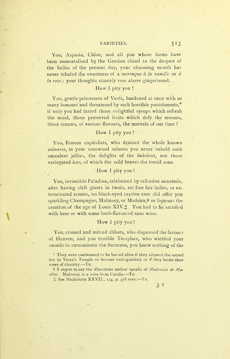 You, Aspasia, Chloe, and all you whose forms have been immortalised by the Grecian chisel to the despair of the belles of the present day, your charming mouth has never inhaled the sweetness of a meringue h la vanille or a la rose.; your thoughts scarcely rose above gingerbread. How I pity yon ! You, gentle priestesses of Vesta, burdened at once with so many honours and threatened by such horrible punishments,* if only you had tasted those delightful syrups which refresh the mind, those preserved fruits which defy the seasons, those creams, of various flavours, the marvels of our time ! How I pity you ! You, Roman capitalists, who drained the whole known universe, in your renowned saloons you never beheld such succulent jellies, the delights of the indolent, nor those variegated ices, of which the cold braves the torrid zone. How I pity you ! You, invincible Paladins, celebrated by talkative minstrels, after having cleft giants in twain, set free fair ladies, or ex- terminated armies, no black-eyed captive ever did offer you sparkling Champagne, Malmsey, or Madeira,+ or liqueurs the creation of the age of Louis XIV.J You had to be satisfied with beer or with some herb-flavoured sour wine. How I pity you ! You, crossed and mitred abbots, who dispensed the favours of Heaven, and you terrible Templars, who wielded your swords to exterminate the Saracens, you knew nothing of the * They were condemned to be buried alive if they allowed the sacred tire in Vesta’s Temple to become extinguished, or if they broke their vows of chastity.—Tr. t I regret to say the illustrious author speaks of Malvoisie de Ma- dere. Malmsey is a wine from Candia.—Tr. t See Meditation XXVII., 134, p. 378 note.—Tr. 3 T