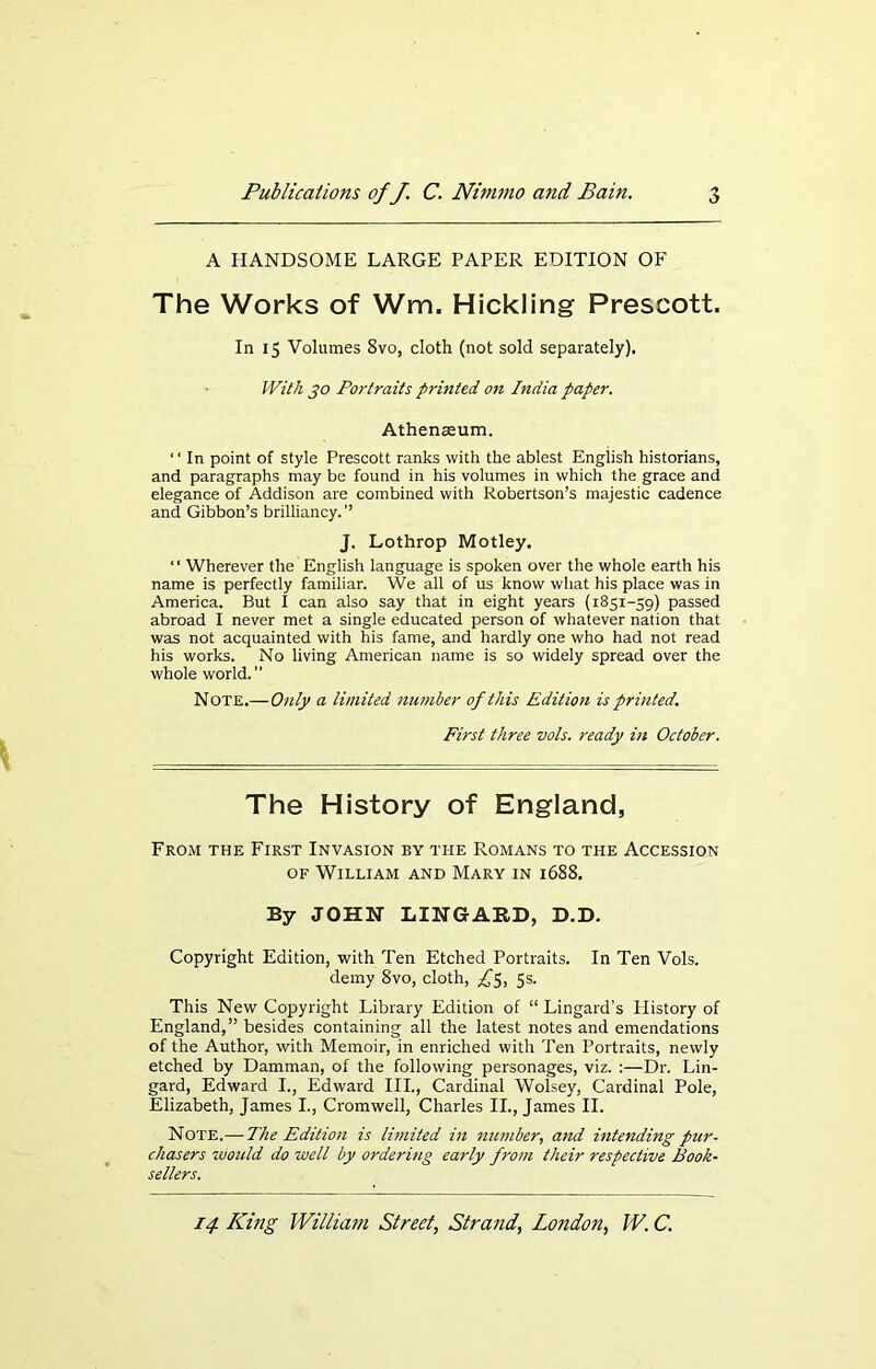 A HANDSOME LARGE PAPER EDITION OF The Works of Wm. Hickling Prescott. In 15 Volumes 8vo, cloth (not sold separately). With jo Portraits printed on India paper. Athenaeum. ‘ ‘ In point of style Prescott ranks with the ablest English historians, and paragraphs may be found in his volumes in which the grace and elegance of Addison are combined with Robertson’s majestic cadence and Gibbon’s brilliancy. ’’ J. Lothrop Motley. ‘ ‘ Wherever the English language is spoken over the whole earth his name is perfectly familiar. We all of us know what his place was in America. But I can also say that in eight years (1851-59) passed abroad I never met a single educated person of whatever nation that was not acquainted with his fame, and hardly one who had not read his works. No living American name is so widely spread over the whole world. Note.—Only a limited number of this Edition is printed. First three vols. ready in October. The History of England, From the First Invasion by the Romans to the Accession of William and Mary in 1688. By JOHN LING ARD, D.D. Copyright Edition, with Ten Etched Portraits. In Ten Vols. demy 8vo, cloth, ^5, 5s. This New Copyright Library Edition of “ Lingard’s History of England,” besides containing all the latest notes and emendations of the Author, with Memoir, in enriched with Ten Portraits, newly etched by Damman, of the following personages, viz. :—Dr. Lin- gard, Edward I., Edward III., Cardinal Wolsey, Cardinal Pole, Elizabeth, James I., Cromwell, Charles II., James II. Note.— The Edition is Ihnited in number, and intending pur- chasers would do well by ordering early from their respective Book- sellers.