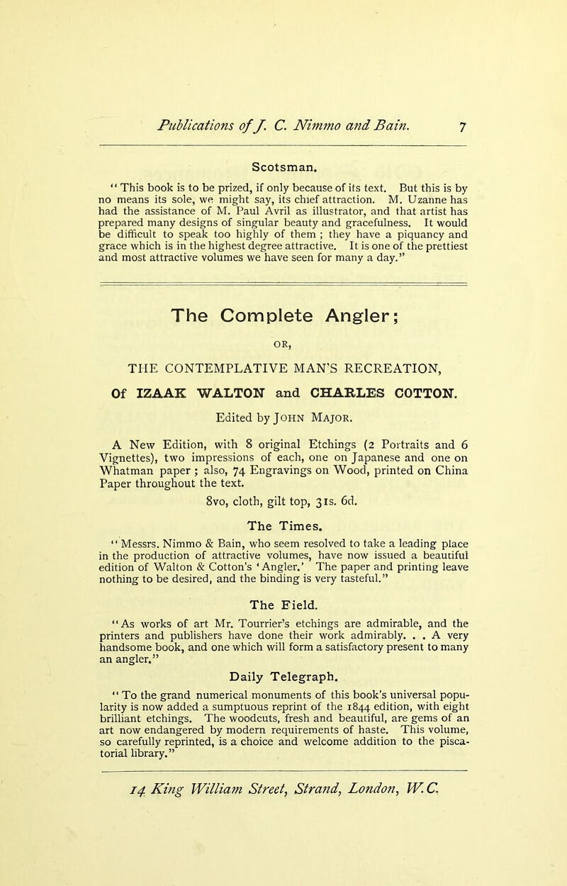 Scotsman. ‘1 This book is to be prized, if only because of its text. But this is by no means its sole, we might say, its chief attraction. M. Uzannehas had the assistance of M. Paul Avril as illustrator, and that artist has prepared many designs of singular beauty and gracefulness. It would be difficult to speak too highly of them ; they have a piquancy and grace which is in the highest degree attractive. It is one of the prettiest and most attractive volumes we have seen for many a day.” The Complete Angler; OR, THE CONTEMPLATIVE MAN'S RECREATION, Of IZAAK WALTON and CHARLES COTTON. Edited by John Major. A New Edition, with 8 original Etchings (2 Portraits and 6 Vignettes), two impressions of each, one on Japanese and one on Whatman paper ; also, 74 Engravings on Wood, printed on China Paper throughout the text. 8vo, cloth, gilt top, 31s. 6d. The Times. “ Messrs. Nimmo & Bain, who seem resolved to take a leading place in the production of attractive volumes, have now issued a beautiful edition of Walton & Cotton’s ‘Angler.’ The paper and printing leave nothing to be desired, and the binding is very tasteful.” The Eield. “As works of art Mr. Tourrier’s etchings are admirable, and the printers and publishers have done their work admirably. . . A very handsome book, and one which will form a satisfactory present to many an angler.” Daily Telegraph. “ To the grand numerical monuments of this book’s universal popu- larity is now added a sumptuous reprint of the 1844 edition, with eight brilliant etchings. The woodcuts, fresh and beautiful, are gems of an art now endangered by modern requirements of haste. This volume, so carefully reprinted, is a choice and welcome addition to the pisca- torial library.”