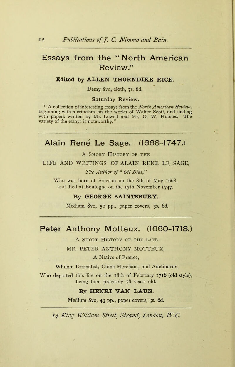 Essays from the “ North American Review.” Edited by ALLEN THORNDIKE RICE. Demy 8vo, cloth, 7s. 6d. Saturday Review. “ A collection of interesting essays from the North American Review. beginning with a criticism on the works of Walter Scott, and ending with papers written by Mr. Lowell and Mr. O. W. Holmes. The variety of the essays is noteworthy.” Alain Rene Le Sage. (1668-1747.) A Short History of the LIFE AND WRITINGS OF ALAIN RENfi LE SAGE, The Author of “ Gil Bias, Who was born at Sarzean on the 8th of May 1668, and died at Boulogne on the 17th November 1747. By GEORGE SAINTSBURY. Medium 8vo, 50 pp., paper covers, 3s. 6d. Peter Anthony Motteux. (1660-1718.) A Short History of the late MR. PETER ANTHONY MOTTEUX, A Native of France, Whilom Dramatist, China Merchant, and Auctioneer, Who departed this life on the 18th of February 1718 (old style), being then precisely 58 years old. By HENRI VAN LAUN. Medium 8vo, 43 pp., paper covers, 3s. 6d.