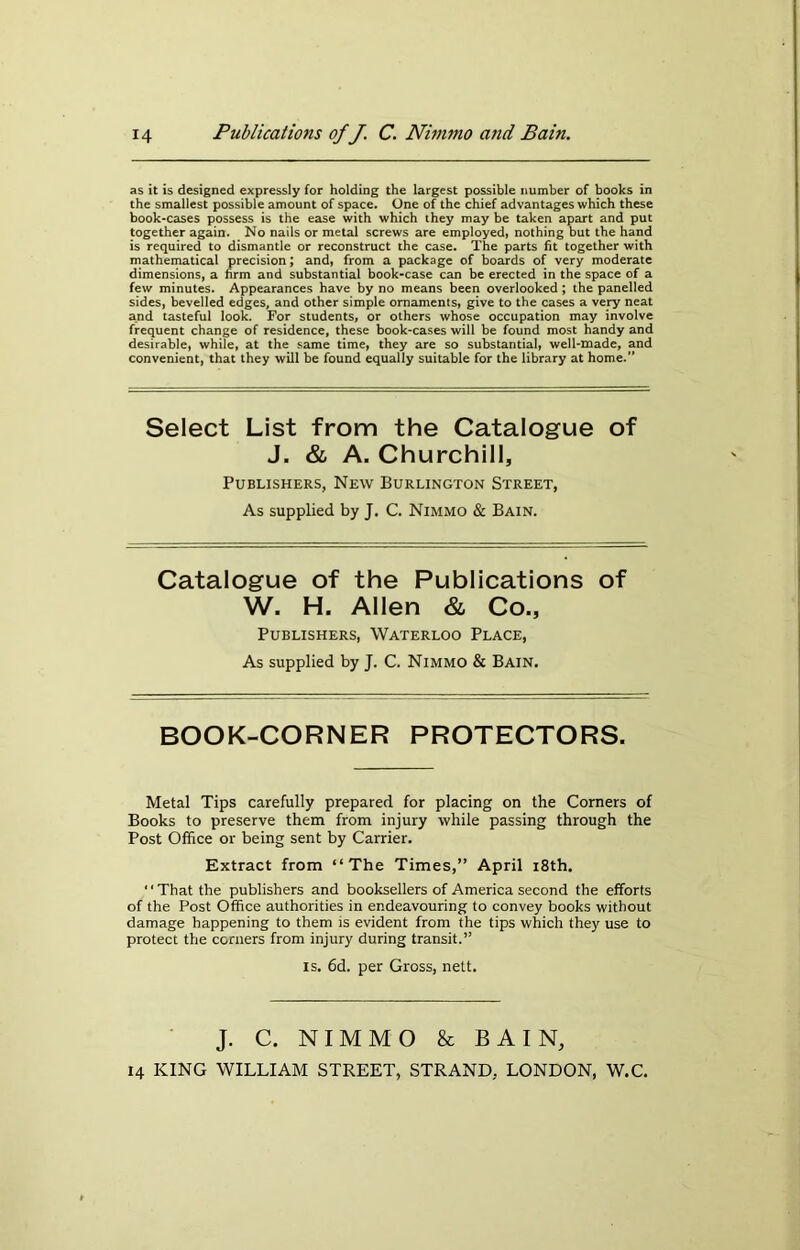 as it is designed expressly for holding the largest possible number of books in the smallest possible amount of space. One of the chief advantages which these book-cases possess is the ease with which they may be taken apart and put together again. No nails or metal screws are employed, nothing but the hand is required to dismantle or reconstruct the case. The parts fit together with mathematical precision; and, from a package of boards of very moderate dimensions, a firm and substantial book-case can be erected in the space of a few minutes. Appearances have by no means been overlooked ; the panelled sides, bevelled edges, and other simple ornaments, give to the cases a very neat and tasteful look. For students, or others whose occupation may involve frequent change of residence, these book-cases will be found most handy and desirable, while, at the same time, they are so substantial, well-made, and convenient, that they will be found equally suitable for the library at home.” Select List from the Catalogue of J. & A. Churchill, Publishers, New Burlington Street, As supplied by J. C. Nimmo & Bain. Catalogue of the Publications of W. H. Allen & Co., Publishers, Waterloo Place, As supplied by J. C. Nimmo & Bain. BOOK-CORNER PROTECTORS. Metal Tips carefully prepared for placing on the Corners of Books to preserve them from injury while passing through the Post Office or being sent by Carrier. Extract from “The Times,” April 18th. “That the publishers and booksellers of America second the efforts of the Post Office authorities in endeavouring to convey books without damage happening to them is evident from the tips which they use to protect the corners from injury during transit.” is. 6d. per Gross, nett. J. C. NIMMO & BAIN,