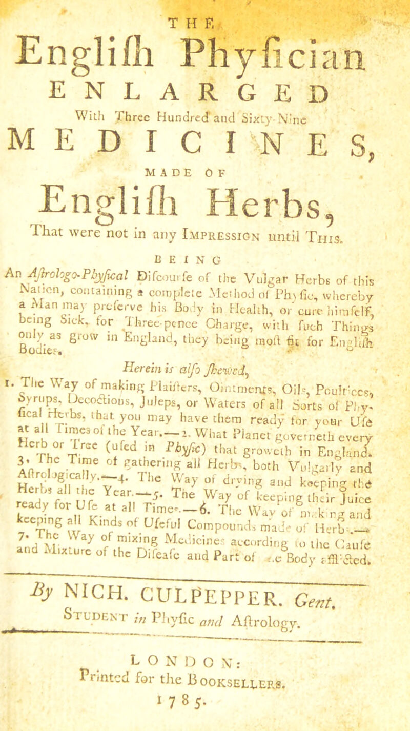e Englifh Phyfician ENLARGED With Three Hundred1 and Sixty-Nine MEDICINES, MADE OF Englifh Herbs, Ihat were not in any Impression until This. BEING An AJbrologo*Pbyfical Difcomfe of the Vulgar Herbs of this Nation, containing * complete Method of Phsfic, whereby a Man .nay preferve his Body in Health, or' cure himfelF, being Sick, tor Three pence Charge, with fuch Things only as grow in England, they being in oft tit for Englli Herein is alfo Jheived, i. The Way of making PUiftcrs, Ointments, Oils, Pcuirces, byriips. Decoctions, Juleps, or Waters of all Sorts of Pl,y. deal rievbs. that you may have them ready for your Life «[ 3, 1^'ej0‘ the Year. i. What Planet governeth every _ Th°/r rae Fb^‘C) that Srowelh ^ EnglanZ a’u , T‘n 6 °f ^athcril'S a11 Herbs, both Vulgarly and Hcit/dO! V'v 4' 1 hC °f dr'ving and keeping th<* ,' , V ear 5- The Way of keeping their Juice ready for Ufe at all Time^-6. The Wav of n. , ! keeping all Kinds of Ufeful Compounds mad- of H-rb- jf 7. the Way of mixing Medicines according to the Caufe •nd M,xt„rc of ,ho Difeifc a,]d p,K o( By nichTcTulpepper. Cm'. Student it, Plivfic ami Aftrology. LONDON: Printed for the 13 ooksellers. 1785.