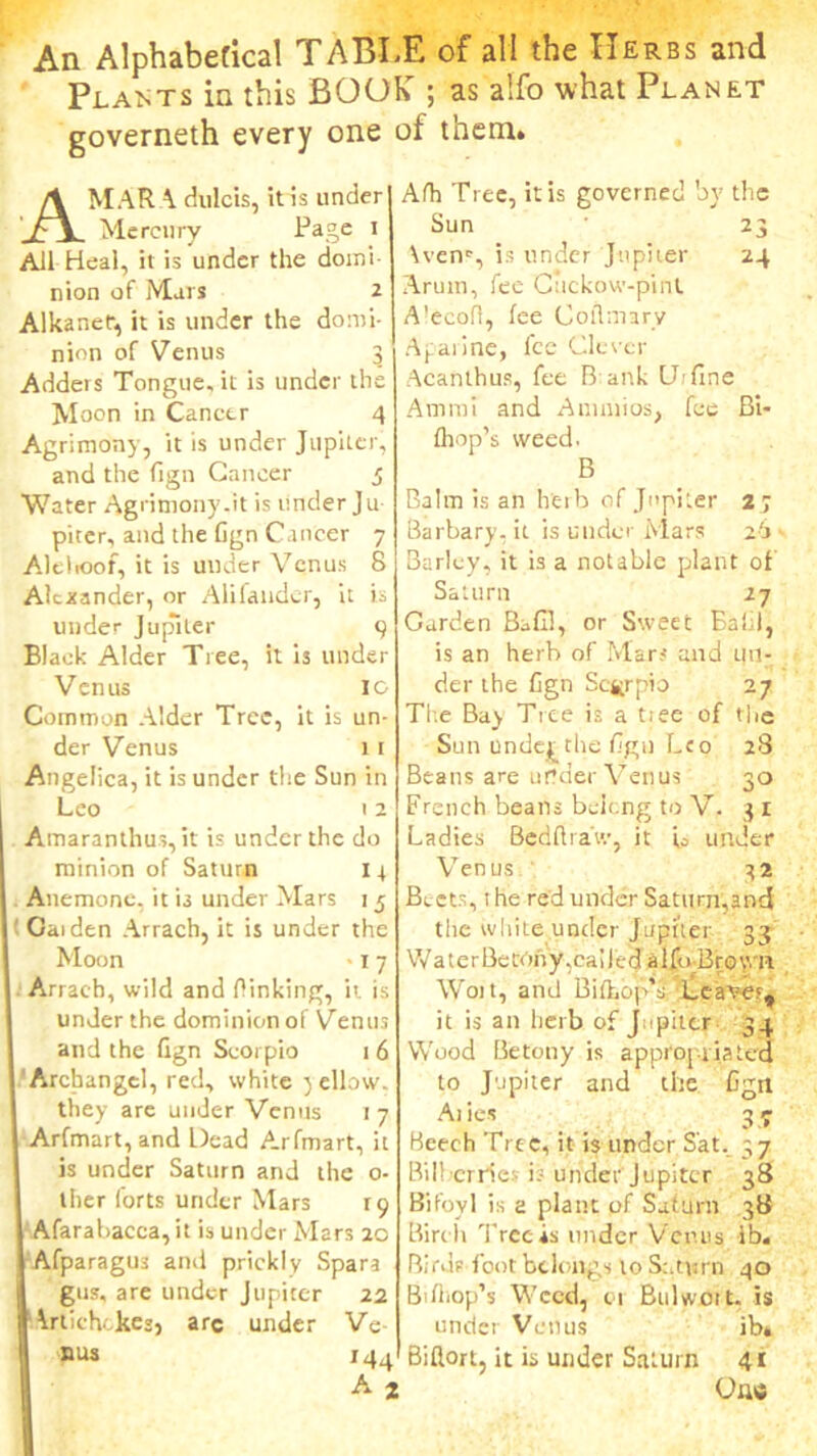 An Alphabetical TABLE of all the Herbs and Plants in this BOOK ; as alfo what Planet governeth every one of them. A MAR A dulcis, it is under Mercury Page i All Heal, it is under the domi- nion of Mars 2 Alkaner, it is under the domi- nion of Venus 3 Adders Tongue, it is under the Moon in Cancer 4 Agrimony, it is under Jupiter, and the fign Cancer 3 Water Agrinrony.it is under Ju piter, and the Cgn Cancer 7 Alelioof, it is under Venus 8 Alexander, or Alilander, it is under Jupiter 9 Black Alder Tree, it ‘13 under Venus 10 Common Alder Tree, it is un- der Venus 11 Angelica, it is under the Sun in Leo 12 Amaranthus, it is under the do minion of Saturn 1r . Anemone, it is under Mars 1 5 It Caiden Arrach, it is under the Moon -1 7 Arrach, wild and Oinking, it is under the dominion of Venus I and the fign Scorpio 16 Archangel, red, white yellow, they are under Venus 1 7 . Arfmart, and Dead Arfmart, it 1 is under Saturn and the o- ther forts under Mars 19 Afarabacca, it is under Mars 20 AfparagU3 and prickly Spara | gus, are under Jupiter 22 !Artichokes) arc under Ve- nus 144 AI Afh Tree, it is governed by the Sun 23 \ven*, is under Jupiter 24 Arum, fee Cuckow-pint A’ecofl, fee Coflmarv Aparine, fee Clever Acanthus, fee Bank Define Ammi and Anunios, fee Bi- fliop’s weed. B Balm is an herb of Jupiter 2 ; Barbary.it is under Mars 26. Barley, it is a notable plant ol Saturn 27 Garden Bafil, or Sweet Bal l, is an herb of Mar? and un- der the fign Scorpio 27 The Bay Tree is a tiee of the Sun underlie fign Leo 28 Beans are under Venus 30 French beans beieng to V. 3 1 Ladies Bedftraiv, it L under Venus 3 2 Beets, the red under Saturn,and the white under Jupiter 33 W a t e r Be trm y, ca i 1 e d a 1 foBr 0 y.' a Won, and Biihop’s Leave?, it is an herb of J. - piter 34 Wood Betony is appropriated to Jupiter and the Cgn Ai ies 3 7 Beech Tree, it is under Sat, 37 Bilberries i; under Jupiter 38 Bifoyl is a plant of Saturn 38 Birth 'Precis under Venus lb. Birds foot belongs to Saturn 40 Bifliop’s Weed, 01 Bulwott. is under Venus ib* Biflort, it is under Saturn 41 One