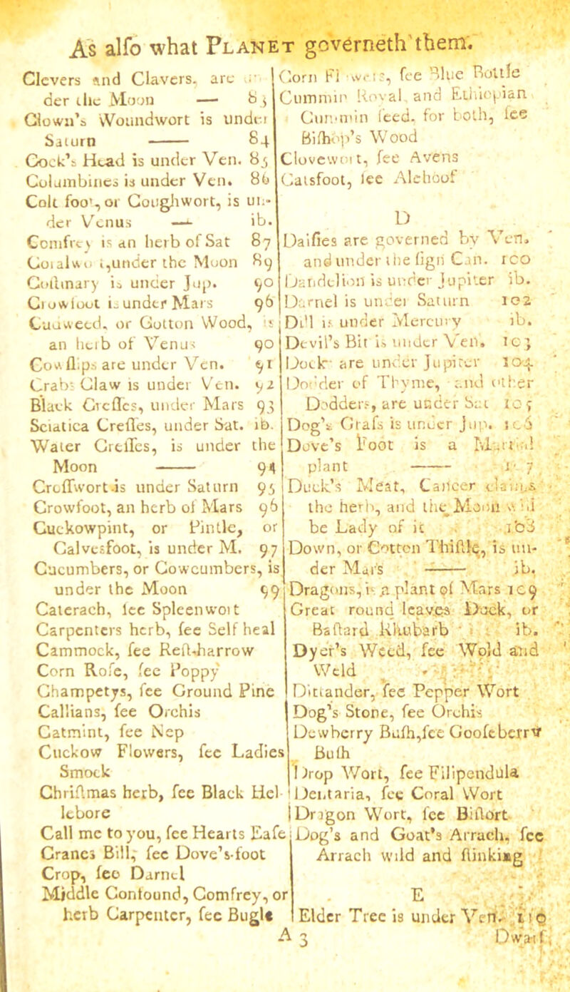 are As alfo what Planet gcverneth'them. Corn Fi fee Blue Bottle Cum mil1 Koval. and Ethiopian Cummin feed- for both, lee Bifhop’s Wood Clovewoi t, fee Avens Catsfoot, lee Alehoof Clevers find Clavers, der die Moon — 83 down's Woundwort is under Saturn 84 Goek’t Head is under Ven. 8.5 Columbines is under Ven. 86 Colt foot, or Coughwort, is un- der Venus —*• ib Ccmfrt) is an herb of Sat 87 Coral wo i,under the Moon 89 Coilinary is under Jup. 90 Ciowioot L under Mars 96 Cuovveed, or Cotton Wood, is an heib of Venus Co a flips are under Ven. Crabt Claw is under Ven. Blaek defies, under Mars Sciatica Creflfes, under Sat. Water CrelTes, is under Moon 90 91 92 93 ib. the 91 93 96 or 97 Croffwort-is under Saturn Crowfoot, an herb ol Mars Cuckowpint, or Pintle, Calvesfoot, is under M. Cucumbers, or Cowcumbers, is under the Moon 99 Caterach, lee Spleen wort Carpenters herb, fee Self heal Cammock, fee Refbharrow Corn Rofe, fee Poppy Champetys, fee Ground Pine Cal'ians, fee Orchis Catmint, fee Nep Cuckow Flowers, fee Ladies Smock Chriflmas herb, fee Black Hel lcbore Call me to you, fee Hearts Eafe Cranes Bill,' fee Dove’s-foot Crop, fee' Darnel Middle Contound, Comfrey, or herb Carpenter, fee Bugl« D Daifies are governed by Ven. and under the Cgii Can. rco Dandelion is under Jupiter ib. Darnel is under Saturn 102 Ddl 1; under Mercur y ib. Devil’s Bit is under Ven. icj Dock are under Jupiter 104. Dodder of Thyme, and other Dodders, are under Set toy Dog’s: Grafs is imeer jup. ic6 Dove’s lroot is a M.n .! plant l- 7 Dude’s Meat, Cancer claims, the herir, and the Manfl vC.i be Lady of it Tod Down, or Cotton Thiflle, is un- der Mai'S ib, Dragons, b .a planted Mars 109 Great round leaves Duck, or Ballard Rhubarb ib. Dyer’s Weed, fee Wold and Weld » V Dittander, fee Pepper Wort Dog’s Stone, fee Orchis Dewberry Bulb,fee Goofebcrrvr Bulh Drop Wort, fee Filipcndtlla Dent aria, fee Coral Wort Drrgon Wort, fee Biflort Dog’s and Goat’s Arracli, fee Arrach wild and flinkiag e . Elder Tree is under Ven. iiQ 3 Dwarf;
