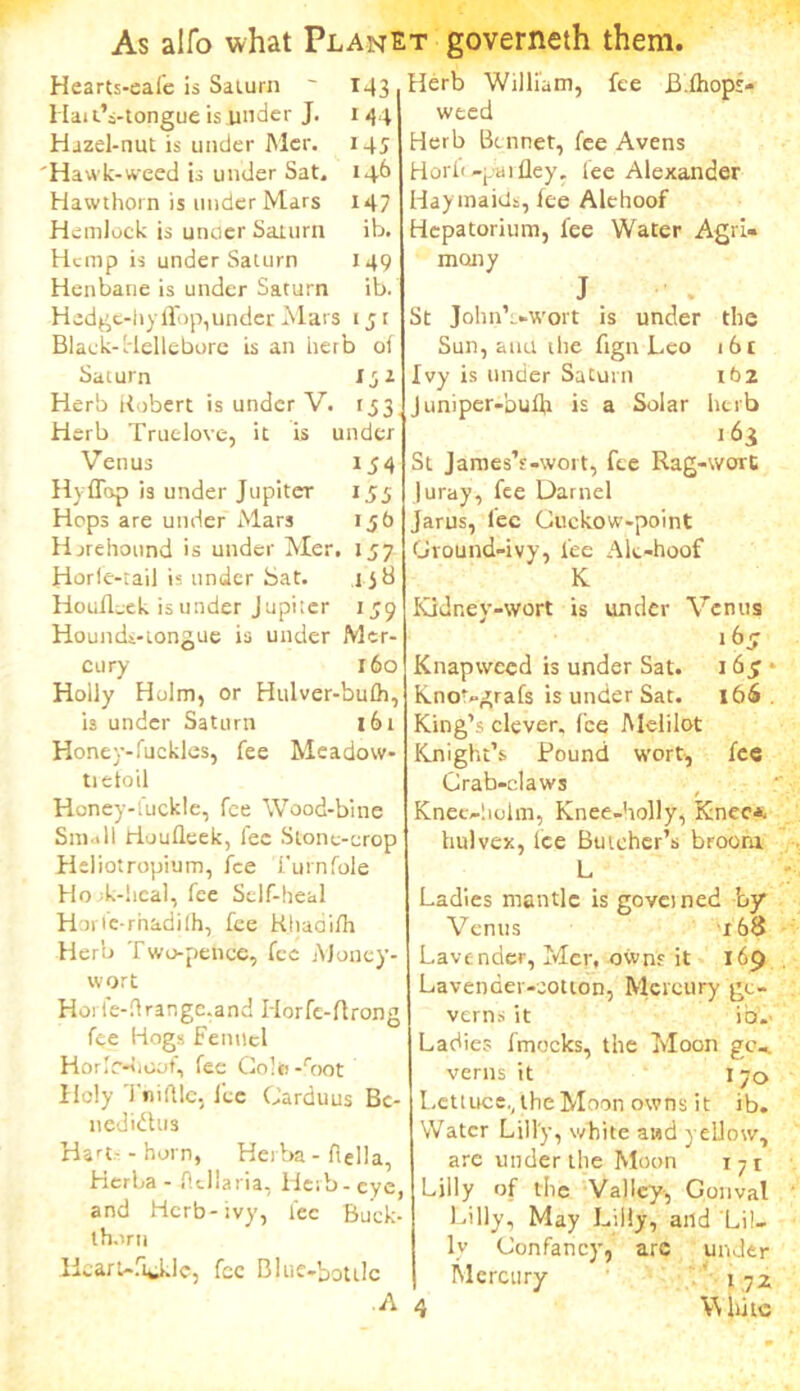 Herb William, fee Bdhops weed Herb Bonnet, fee Avens Hearts-eai'e is Salurn ~ 143 Hat tVtongue is under J. 1 44 Hazel-nut is under Mer. 145 'Hawk-weed is under Sat. 14b Hawthorn is under Mars 147 Hemlock is unoer Saturn ib. Hemp is under Saturn 149 Henbane is under Saturn ib. Hedge-hyffop, under Mars 1 j t Black-Hellebore is an herb of Saturn I32 Herb Robert is under V. 1,53 Herb Truelove, it is under Venus 154 HyfTop 13 under Jupiter 155 Hops are under Mars ij6 Hjrehound is under Mer. 157 Horle-rail is under Sat. Houflcek is under Jupiter lid *59 Hounds-iongue is under Mer- cury 160 Holly Holm, or Hulver-bulh, is under Saturn 161 Honey-fuckles, fee Meadow- tie toil Honey-fuckle, fee Wood-bine Small Houfleek, fee Stone-crop Heliotropium, fee Turnfole Hook-heal, fee Self-heal Horfe-rhadilh, fee Khadifh Herb Two-pence, fee Money- wort Horle-drange.and Horfe-ftrong fee Hogs Fennel Horlr-hcot, fee Colti -root Holy Tniftle, lee Carduus Bc- nedidlus Hart- - horn, Herba - flella, HerLa - fltllaria, Herb-eye and Herb-ivy, fee Buck- thorn Heart-fi^iJc, fee Blue-bottle A Horfi-piufley. fee Alexander Hay maids, fee Alehoof Hepatorium, fee Water Agri« many J St Johnb-wort is under the Sun, atm the fign Leo i6t Ivy is under Saturn 162 Juniper-buffi is a Solar herb St James’s-wort, fee Rag-wort luray, fee Darnel Jarus, lec Cuckow-point Ground-ivy, lee Alt-hoof K Ividney-wort is under Venus 1(3 5 Knapweed is under Sat. 165 • Kno'-grafs is under Sat. 166 King’s clever, fee Melilot Knight’s Pound wort, fee Crab-claws Knee-holm, Knee-holly, Knee*, hulvex, Ice Butcher’s broora L Ladies mantle is governed by Venus 168 Lavender, Mer, owns it 169 Lavender-cotton, Mercury go- verns it ib.. Ladies ftnocks, the Moon go-. verns it 1 70 Lettuce., the Moon owns it ib. Water Lilly, white and yellow, are under the Moon T71 Lilly of the Valley, Gonval Lilly, May Lilly, and Lil- ly Confancy, arc under Mercury 172 4 V\ lmc