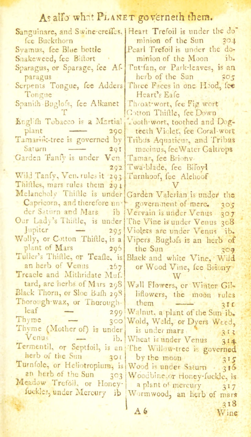 Sanguinare, and Swine-crefies, fee Buckthorn Svarnus, fee Blue bottle Snakeweed, fee Birtort Sparagus, or Sparage, lee Af- paragus Serpents Tongue, fee Adders Tongue Spanilh Buglofs, fee Alkanet T Er.gl'fli Tobacco is a Martial plant 290 Tamaritk-tree is governed by Saturn 291 Garden Tanfy is under Ven. 292 Wild Tanfy, Ven. rules it 293 Thirties, mars rules them 294 Melancholy Thi(lie is under Capricorn, and therefore un- der Saturn and Mars ib Our Lady’s Thirtle, is under Jupiter — 295 Wally, or Cotton Thirtle, is a plant of Mars 296 Tuber’s Thirtle, or Teafle, is an herb of Venus 267 Treacle and Milhridate Muf. tard, are herbs of Mars 298 Black Thorn, or Sloe Bj/h 298 Thorough-wax, or Thorough- leaf — 299 Thyme — 300 Thyme (Mother of) is under Venus — ib. Termentil, or Septfoil, is an herb of the Sun 301 Turnfolc, or Hcliotropiura, is an herb of the Sun 303 Meadow Trefoil, or Honcy- fuekk?, under Mercury ib * Heart Trefoil is under the do' minion of the Sun 3°4 Pearl Trefoil is under the do- minion of the Moon ib. Fut-fan, or Park-leaves, is an herb of the Sun <05 Three Faces in one Hrod, lc« Heart’s Eafe Throat-wort, fee Fig wort G >tron Thirtle, fee Down , 00th-w-ort, toothed and Dog- teeth Violet, fee Coral-wort Tribus Aquations, and Tribas nieoinus, fecWater Caltrops Tama-, fee Brionv Twa-blade, fee BifoyJ Turnhoof, fee Alehoof V Garden Valerian is under the government of mere. 305 Vervain is under Venus 307 The Vine is under Venus 308 Violets are under Venus ib. Vipers Buglofs is an herb of the Sun 309 Black and white Vine, Wild or Wood Vine, fee Brieny W Wall Flowers, or Winter GiT- liflowers, the moon rules them 21 c Walnut, a plant of the Sun ib. Wold, Weld, or Dyers Weed, is under mars 313 Wheat is under Venus 314. The V; illow-trec is governed by the moon 31 y Wood is une'er Saturn 31^ Woodbine.<>r Horxy-fuckje, is a plant of mercury 31 7 W trmwoodj an herb of mars 318 A 6 Wine