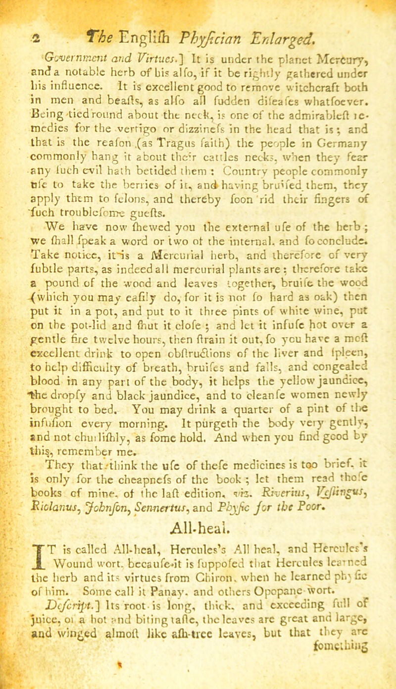 Government and Virtues.] It is under the planet Mercury* and a notable herb of bis alfo, if it be rightly gathered under liis influence. It is excellent good to remove witchcraft both in men and beads, as alfo all fudden difeafes whatfoever. Being-tied round about the neck, is one of the admirable!! ic- medies for the vertigo nr dizzinefs in the head that is; and that is the reafon .(as Tragus faith) the people in Germany commonly hang it about thc:r cattles necks, when they fear any luch evil hath betided them : Country people commonly nfe to take the berries of it, and having bruned. them, they apply them to felons, and thereby foon rid their fingers of fuch troublcfome guefls. We have now (hewed you the external ufe of the herb ; we (hall fpeak a word or two ot the internal, and fo conclude. Take notice, iris a Mercurial herb, and therefore of very fubtle parts, as indeed all mercurial plants are: therefore take a pound of the wood and leaves together, bruife the wood .{which you may eafity do, for it is nor fo hard as oak) then put it in a pot, and put to it thtee pints of white wine, put on the pot-lid and fnut it clofe ; and let it infufe hot over a gentle fire twelve hours, then drain it out, fo you have a mod excellent drink to open obfirudlions of the liver and ipleen, to help difficulty of breath, hruifes and falls, and congealed blood in any part of the body, it helps the yellow jaundice, the dropfy and black jaundice, and to cleanfe women newly brought to bed. You may drink a quarter of a pint of the infufion every morning. It purgeth the body very gently, and not chuilifhly, as fome hold. And when you find good by this, remember me. They that/iliink the ufe of thefe medicines is too brief, it is only for the cheapnefs of the book ; let them read thole books of mine, of the lad edition, vh. Riverius^ VjjlingvS) Riclanvs. jfohnfcn, Sennertus, and Rhyjic Jor the Root. All-heal. IT is called All-heal, Hercules’s All heal, and Hercules s Wound wort, bccaufe-it is fuppofed that Hercules learned the herb and its virtues from Chiron, when he learned pfq fic of him. Some call it Panay. and others Opopane wort. Dcfcript.] Its root-is long, thick, and exceeding full of juice, ot a hot and biting tafle, the leaves are great and large, and winged almofi like afh tice leaves, but that they are fome thing