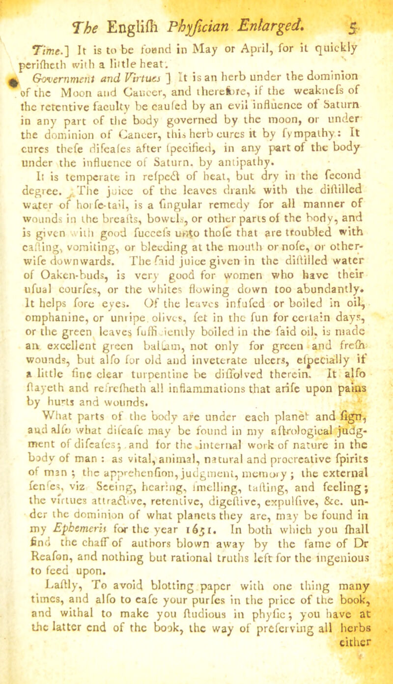 Time.] It is to be found in May or April, for it quickly perifheth with a little heat. ^ Government and Virtues ] It is an herb under the dominion of the Moon and Cancer, and therelbre, if the weaknefs of the retentive faculty be caufed by an evil influence of Saturn in any part of the body governed by the moon, or under the dominion of Cancer, this herb cures it by fympaihy: It cures thefe difeafes after (pecified, in any part of the body under the influence of Saturn, by antipathy. Ii is temperate in relpedl of heat, but dry in the fecond degree. The juice of the leaves drank with the diddled water of horfe-tail, is a Angular remedy for all manner of wounds in the breafts, bowels, or other parts of the body, and is given -viih good fuccefs unto thole that are troubled with calling, vomiting, or bleeding at the mouth or nofe, or other- wife downwards. The faid juice given in the diiliiled water of Oaken-buds, is very good for women who have their ufual courfes, or the whites flowing down too abundantly. It helps fore eyes. Of the leaves infufed or boiled in oil, omphanine, or unripe, olives, fet in the fun for certain days, or the green leaves fuffi iently boiled in the faid oil, is made an excellent green balLam, not only for green and frefh wounds, but alfo for old and inveterate ulcers, elpecially it a little fine clear turpentine be diffolved therein. It alfo flayelh and reiVcfheth all inflammations that arile upon pains by hurts and wounds. What parts of the body are under each planet and fign, aud alfo what difeafe may be found in my a Urological judg- ment of difeafes; and for the internal work of nature in the body of man : as vital, animal, natural and procreative fpirits of man; the apprehenfion, judgment, memory ; the external fenfes, viz Seeing, hearing, imelling, tailing, and feeling; the virtues attractive, retentive, digeflive, expulfive, &c. un- der the dominion of what planets they are, may be found in my Epbemerit for the year 1651. In both which you fhall find the chaff of authors blown away by the fame of Dr Reafon, and nothing but rational truths left for the ingenious to feed upon. Laflly, To avoid blotting paper with one thing many times, and alfo to cafe your purfes in the price of the book, and withal to make you Audious in phyfic; you have at the latter end of the book, the way of preferving all herbs either
