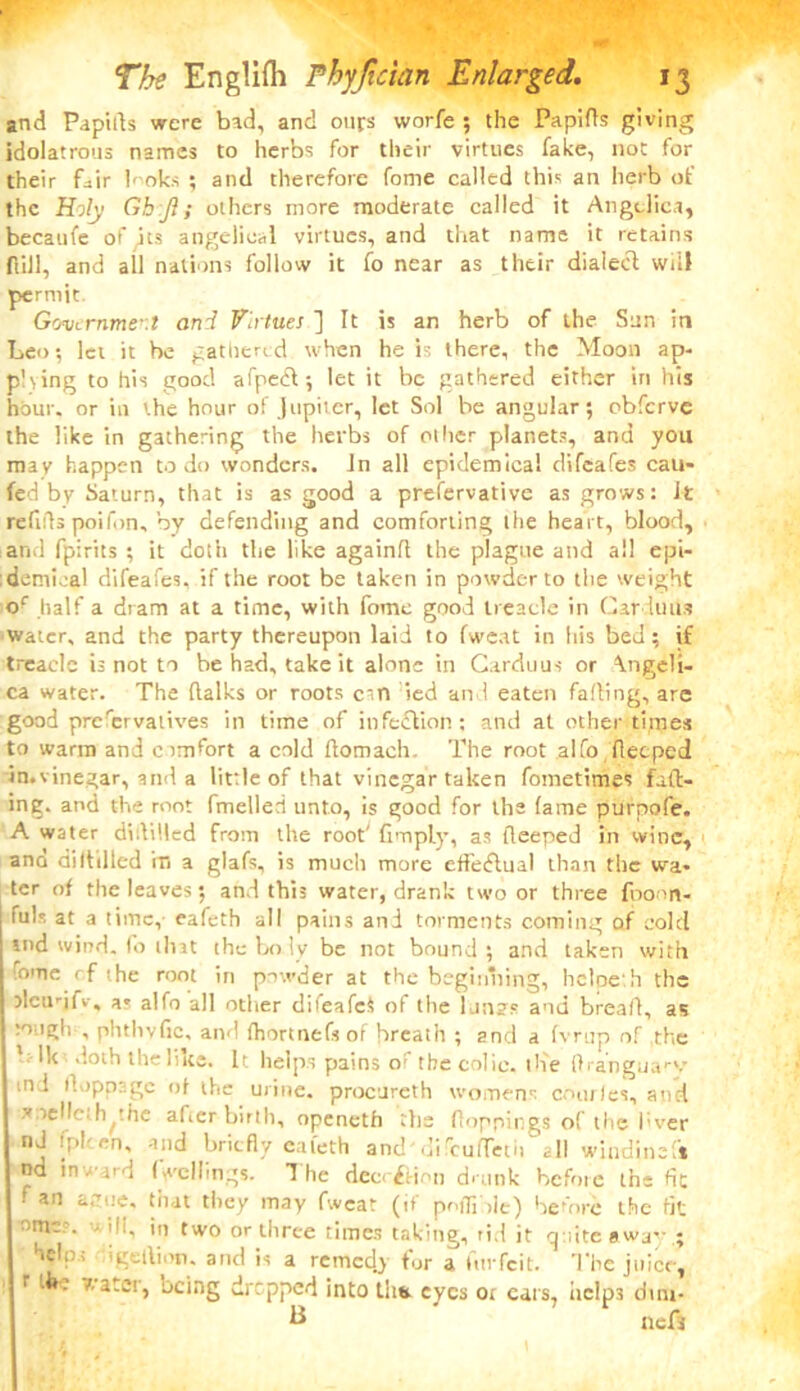 and Papirts were bad, and ours worfe ; the Papifls giving idolatrous names to herbs for their virtues fake, not for their fair h oks ; and therefore fome called this an herb of the Holy Ghjl; others more moderate called it Angelica, becaufe of qts angelical virtues, and that name it retains full, and all nations follow it fo near as their dialect will permit Government and Virtues ] It is an herb of the Sun in Leo; lei it be gathered when he is there, the Moon ap- plying to his good afpedt; let it be gathered either in his hour, or in the hour of Jupiter, let Sol be angular; obferve the like in gathering the herbs of oilier planets, and you may happen to do wonders, in all epidemical difeafes cau- fed by Saturn, that is as good a prefervative as grows: It refids poifon, by defending and comforting the heart, blood, and fpirits ; it doth the like again!! the plague and all epi- demical difeafes, if the root be taken in powder to the weight of half a dram at a time, with fome good treacle in Car iuus water, and the party thereupon laid to fweat in his bed; if treacle is not to be had, take it alone in Carduus or Angeli- ca water. The (lalks or roots cm led and eaten falling, arc good preservatives in time of infection: and at other times to warm and cimfort a cold flomach- The root alfo deeped ituvinegar, and a little of that vinegar taken fometimes fad- ing. and the root fmelled unto, is good for the lame purpofe. A water diddled from the root' limply, as deeped in wine, ana diddled m a glafs, is much more efledlual than the wa- ter of the leaves; and this water, drank two or three fponn- fuls at a time, eafeth all pains and torments coming of cold md wind, fo that the body be not bound; and taken with rome rf the root in powder at the beginning, hcloe h the alcudfv, as alfo all other difeafeS of the l.in2s and bread, as :o igh , phthvfic, and fhortnefs of breath ; and a b mp of the ' Ik doth the like. It. helps pains of the colic, the ftranguary m l doppage of the urine, procureth womens comics, and ytelle,hyhe after birth, openeth the floppings of the l;ver nd fplcen. and briefly eafeth and'difcufTetii all windinef* nd in ward fwcllings. d he deec&irm drunk before the fle fan ague, that they may fwcar (if poffi >le) before the fit 'D f wo or three times taking, rid it quite away ; 'J,w igeiVnw. and is a remedj tor a turfeit. The juice, r the water, being dirpped into thtr eyes ot ears, hclp3 dim- B ' neft