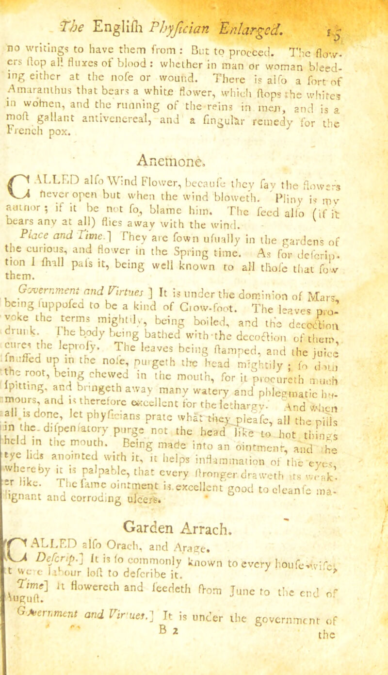no writings to have them from : But to proceed. The flow- ers flop al! fluxes of binod : whether in man Or woman bleed- ing either at the nofe or wound. There is aifo a fort of Amaraiuhus that bears a white flower, which flops the whites in wotnen, and the running of the reins in men, and is a moft gallant antivcncreal, and a fingufer remedy for the French pox. Anemone. C ALLED alfo Wind Flower, becaufe they fav tlie flow** never open but when the wind bloweth. Pliny is am nor ; if it be not fo, blame him. The feed alio (if it bears any at all) flies away with the wind. Place and Ttme.~\ They are fown ufually in the gardens of the curious, and flower in the Spring time. As for deferin. tion 1 fhall pals it, being well known to all tliofe that fo v them. Government and Virtues ] It is under the dominion of Mars being luppofed to be a kind of Ciow-foot. The leaves Dlo- voke the terms mightily, being boiled, and the deception drunk he body being bathed with the decoftion of them cures the leproly. The leaves being flamped, and the juice ftn.iTed up in the no.e, purgeth the head mightily ; fo dui) the root, being chewed in the mouth, for it procureth much lpitting. and bnngcth away many watery and phlegmatic Ini- mours and is therefore excellent for the lethargy' ynd when i« *»h Ietphyf;c,ans Prate whSt tbey picafe, all the pills an the. difpeniatory purge not the head like to hot things held in the mouth. Being made into an ointment, and .-he rye lids anointed with it, it helps inflammation of the eyes whereby ,t ,s palpable, that every, flronger draweth ,ts wSfc. liUom 1 famC °inrTem U exce,lcnt S™d to cleanfe ma- lignant and corroding ulcers. Garden Arrach. ALLF.D alfo Orach, and Arage* ^ Defer#.] It is fo commonly known to every houfe-n-i'e- t we < labour loft to deferibe it. 7 ^ W,gu7f!] “ HoWercth and leedeth fPom June to the end of Government and Virues.] It is under the government of ' ^ the
