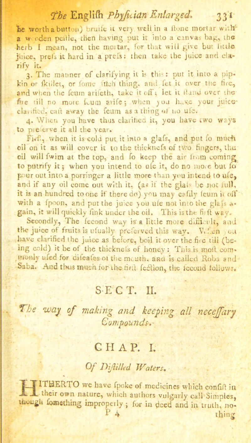 be worth a button) bruiic U ver) well in a Hone mortar with a w oden pcnle, then having put it into a canvas bag, the dterb I mean, not the moitar, for that will give but little juice, prei's it hard in a prels: then take the juice anti cla- rify it. 3. The manner of clarifying it if thb : put it into a pip- kin or fkiilet, or fome illeh thing, and let it over ttic fire, and when the feurn arileth, take it off* let it Hand over the fiie tiil no mote Lum avife; when )uu h..gc your juice- clat ified, calf away the fetim as a thing of no ui'e. 4. When you have thus clarified it, you have two ways to preferve it all the year. Ffifi, when it is cold put it into a glafs, and put fo much oil on it as will cover it to the thick nefs of tVro fingers, thu oil will fwim at the top, and fo keep the air from coming to putrify it; when you intend to ufe it, do no nio.e but fo pour out into a porringer a little more than you intend to uie, and if any oil come out with it. (a* if the glals be not full, it is an hundred tonne if there do) you may eafily (cum ii oil’ with a fpoon, and put the juice you ule not into the glais a* gain, it will quickly fink under the oil. This isthe fit ft way. Secondly, The fecond way is’a little moie difficult, and the juice of fruits is dually preferved this way. V. fen , ou have clarified the juice as before, boil it over the fire tili (be- ing cold) it be of the thicknels of honey: This is moll com- monly ufed for dilealesoi the meuth, anti is called lloba and Saba. And thus much for thS’tiFtl fcdlkm, the lecond follows. SECT. II. The way of making and keeping all necejfary Compounds. CHAP. I. Of DiJUlltd Waters. HITHERTO we have fpoke of medicines which confifl in their own nature, which authors vulgarly call Simples, though fomething improperly ; for in deed and in truth, no- b 4 thing