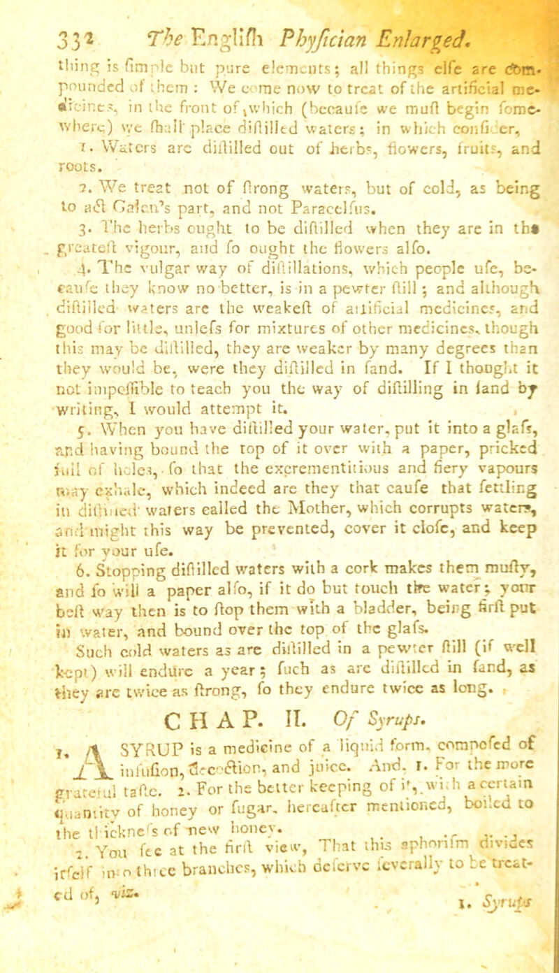 tiling is fimple but pure demerits; all things elfe are com- pounded of them : We come now to treat of the artificial me- •i.vines, in the front of l\vhich (becauie eve mart begin fome- wherc) \ye fhali' place difiilitd waters; in which confi er, T. Waters arc didilled out of herbs, flowers, fruits, and roots. а. We treat not of flrong waters, but of cold, as being to uc51 Galen’s part, and not Paracelfus. 3. The herbs ought to be diddled when they are in tb« g reared vigour, and fo ought the flowers alfo. 4. The vulgar way of diftillations, which people ufe, be- caufe they Know no better, is in a pewter flill; and although diddled- waters are the weakeft of aitiflcial medicines, and good for little, unlefs for mixtures of other medicines, though this may be didilled, they are weaker by many degrees than they would be, were they didilled in fand. If I thought it not impefltble to teach you the way of diddling in land by Writing, I would attempt it. 5. When you have didilled your water, put it into a glsfs, apd having bound the top of it over with a paper, pricked full of holes,-fo that the excrementhious and fiery vapours may exhale, which indeed are they that caufe that fettling in difiiiied' waters called the Mother, which corrupts waters, and might this way be prevented, cover it clofc, and keep it for your ufe. б. Stopping diflilled waters with a cork makes them mufiy, and fo will a paper alfo, if it do but touch tire water; your bed way then is to dop them with a bladder, being fird put til water, and bound over the top of the glafs. Such cold waters as are didilled in a pewter dill (if well kept) will endUrc a year; fuch as are diddled in fand, as they arc twice as drong, fo they endure twice as long. CHAP. II. Of Syrups. T, /% SYRUP is a medicine of a liquid form, cornncfed of J. \. infitfion, tSeco&ion, and juice. And. r. For the more grateful fade. 2. For the better keeping of i', wi,h a certain quantity of boney or fugar, hereafter mentioned, boned to the tl icknefs of mew honey. 2. You fee at the fird view, That this sphonlm divides irfd'f inio thice branches, which deferve severally to be treat- ed of, viz*