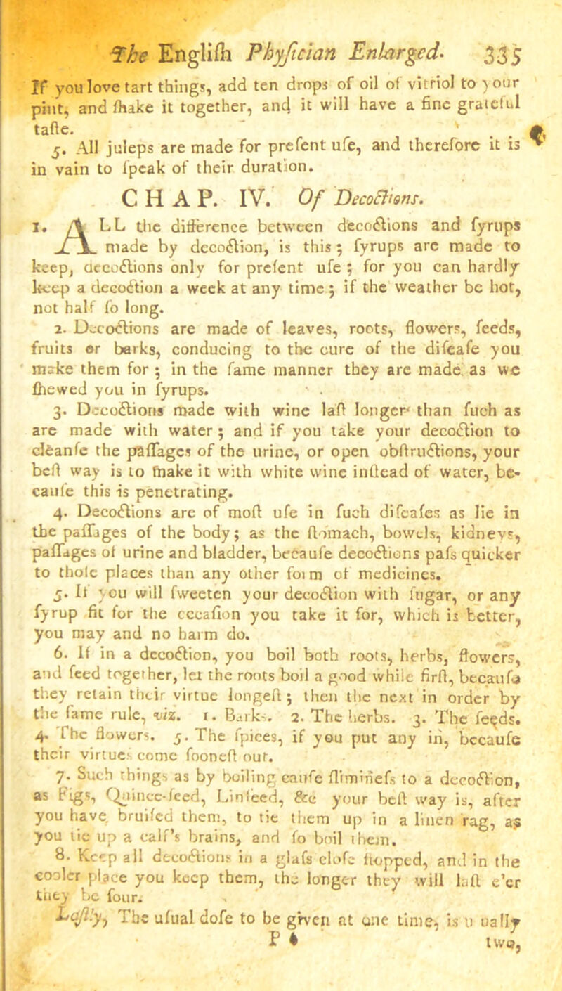 If you love tart things, add ten drops of oil of vitriol to your pint, and fliake it together, and it will have a fine grateful tafte. ' 5. All juleps are made for prefent ufe, and therefore it is in vain to lpcak of their duration. CHAP. IV. Of DecoBms. 1. /t LL the difference between decodtions and fyrups XA. made by decodtion, is this; fyrups arc made to keep, ciecodtions only for prefent ufe ; for you can hardly keep a decodtion a week at any time; if the weather be hot, not half fo long. 2. Decodtions are made of leaves, roots, flowers, feeds, fruits or barks, conducing to the cure of the difeafe you make them for ; in the fame manner they are made! as we fhewed you in fyrups. 3. Decodtions made with wine la'fl longer than fuch as are made with water; and if you take your decodtion to cleanfc the paffages of the urine, or open obftrudtions, your bell way is to (hake it with white wine indead of water, be- caufe this is penetrating. 4. Decodtions are of mod ufe in fuch difeafes as lie in the paffages of the body; as the domach, bowels, kidneys, paffages of urine and bladder, betaufe decodtions pafs quicker to thole places than any other foim of medicines. j. It you will fweeten your decodtion with fugar, or any fyrup fit for the cceafion you take it for, which is tetter, you may and no harm do. 6. If in a decodtion, you boil both roots, herbs, flowers, and feed together, lei the roots boil a good while firfl, becaufa they retain their virtue longed; then the next in order by the fame rule, viz. i. Barks. 2. The herbs. 3. The fe^ds. 4. rhe flowers. 5. The fpices, if yeu put any in, becaufe their virtues come foonefl our. 7. Such things as by boiling eaufe ffrmmefs to a decodtion, as Figs, Quince-feed, Linfeed, &e your bed way is, after you have, bruifed them, to tie them up in a linen rag, a? you tie up a calf’s brains, and fo boil them. 8. Keep all decodtions in a glafs clofe hopped, and in the cooler place you keep them, the longer they will bd e’er they be four. The ufual dofe to be gi-ven at one time, is u ually