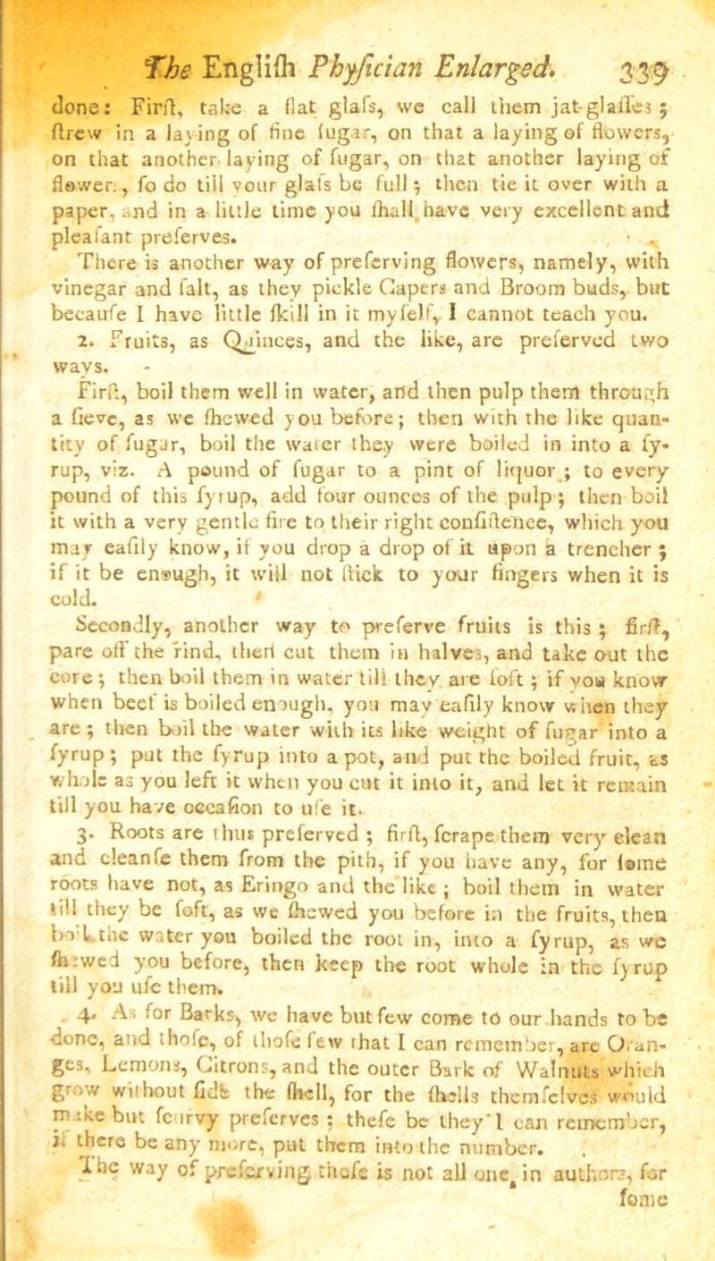 done: Firff, take a fiat glafs, we cal] them jat glalTes ; ftrew in a laving of fine fugar, on that a laying of flowers, on that another laying of fugar, on that another laying of flower., fo do till vour glals be full; then tie it over with a paper, and in a little time you lhall have very excellent and pleafant preferves. • . There is another way of preferving flowers, namely, with vinegar and fait, as they pickle Capers and Broom buds, but becaufe I have little (kill in it my lei f, I cannot teach you. 2. Fruits, as Quinces, and the like, are preferved two ways. Firfi, boil them well in water, and then pulp them through a fieve, as we (hewed you before; then with the like quan- tity of fugar, boil the water they were boiled in into a fy- rup, viz. A pound of fugar to a pint of liquor,; to every pound of this fyrup, add four ounces of the pulp; then boil it with a very gentle fire to their right confidence, which you mar eafily know, if you drop a drop of it upon a trencher ; if it be en®ugh, it will not flick to your fingers when it is cold. 1 Secondly, another way to preferve fruits is this ; fir!?, pare off the find, theri cut them in halves, and take out the core ; then boil them in water till they are i'oft; if you know when beef is boiled enough, you may eafily know w hen they are ; then boil the water with its like weigtit of fugar into a fyrup ; put the fyrup into a pot, and put the boiled fruit, as whole as you left it when you cut it into it, and let it remain till you have occafion to ufe it. 3. Roots are ihus preferved ; firfi, ferape them very clean and cleanfe them from the pith, if you have any, for (erne roots have not, as Eringo and the like ; boil them in water • ill they be foft, as we (hewed you before in the fruits, then brl, t.ie water you boiled the root in, into a fyrup, as we (hrwed you before, then keep the root whole in the fyrup till you ufe them. 4. As for Barks, wo have but few come to our hands to be done, and thofc, of ihofefew that I can remember, are Oran- ges, Lemons, Citrons, and the outer Bark of Walnuts which grow without fidfe the (he 11, for the (hells themfeives would make but fc trvy preferves ; thefc be they'l can remember, i. there be any more, put them into the number. 1 he way of preferving thefc is not all onei in authors, for feme