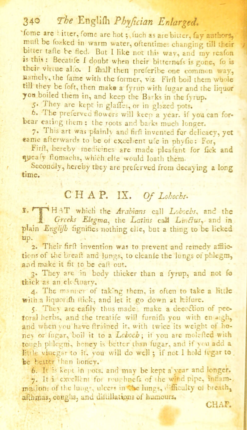 fome arc t itr.er, Tome are hot;. luch as aie bitter, fay authors, rnuft be forked in warm water, oftentime changing till their biuer tafie be fled. But I like not thi* wav, and my rcafon is this: Becalife I doubt when their bitternefs is gone, fo is their virtue al.o. 1 fhall' then preferibe one common way, Hamel v, the fame with the former, viz Firfl boil them whole till they be foft, then make a fyrup with (ugar and the liquor yon boiled them in, and keep the Barks in the fyrup. 5’ They are kept in glafles, or in glazed pots. 6. The prelerved flowers will keep a year, if you can for- bear eating them : the roots and barks much longer. 7* This art was plainly and fir A invented for delicacy, yet came afterwards to be of excellent ufe in phyfic: For, Firfl, hereby medicines are made pleafant for lick and qjjeaiy flomachs, which elfe would loath them- Secondly, hereby they are prelerved from decaying a long time. CHAP. IX. Of Lohochs. t I ■' H AT whicli the Arabians call Lobocbs, and the 1 Creeks Elegrva, the Latins call Linfius, and in plain Engli/h fignifics nothing elte, but a thing to be licked UP- 2. Their firfl invention was to prevent and remedy afflic- tions of the breaft and lungs, to cleanle the lungs of phlegm, and make it fit to be call out. 3. They are in body thicker than a fyrup, and not fo thick as an elt fluary, 4. The manner of tak’ng them, is often to take a little with a liquor fli flick, and let it go down at kifure. 5 They arc eafily thus made make a deception of pec- toral herbs, and the treatife will furnifii you with en -*tgh, and when y ou have flrained it. with twice its weight of ho- ney or lngar, boil it to a Lcboch; it you are moleflcd with tough phlegm, honey is better than fugar, and if you add a little vinegar to it. vou will do well ; if not 1 hold U'gar to be better Tan honey. 6. It is kept in rots, and may be kept a rear and longer. y. It i excellent fot rourbijefs of the windpipe, inflam- rno.iion: of the lung% ulcer; in C~»e lungs, difficulty oi breath, afthnaas, coughs, and diltillatipns of humours, ' ' CHAP. 1