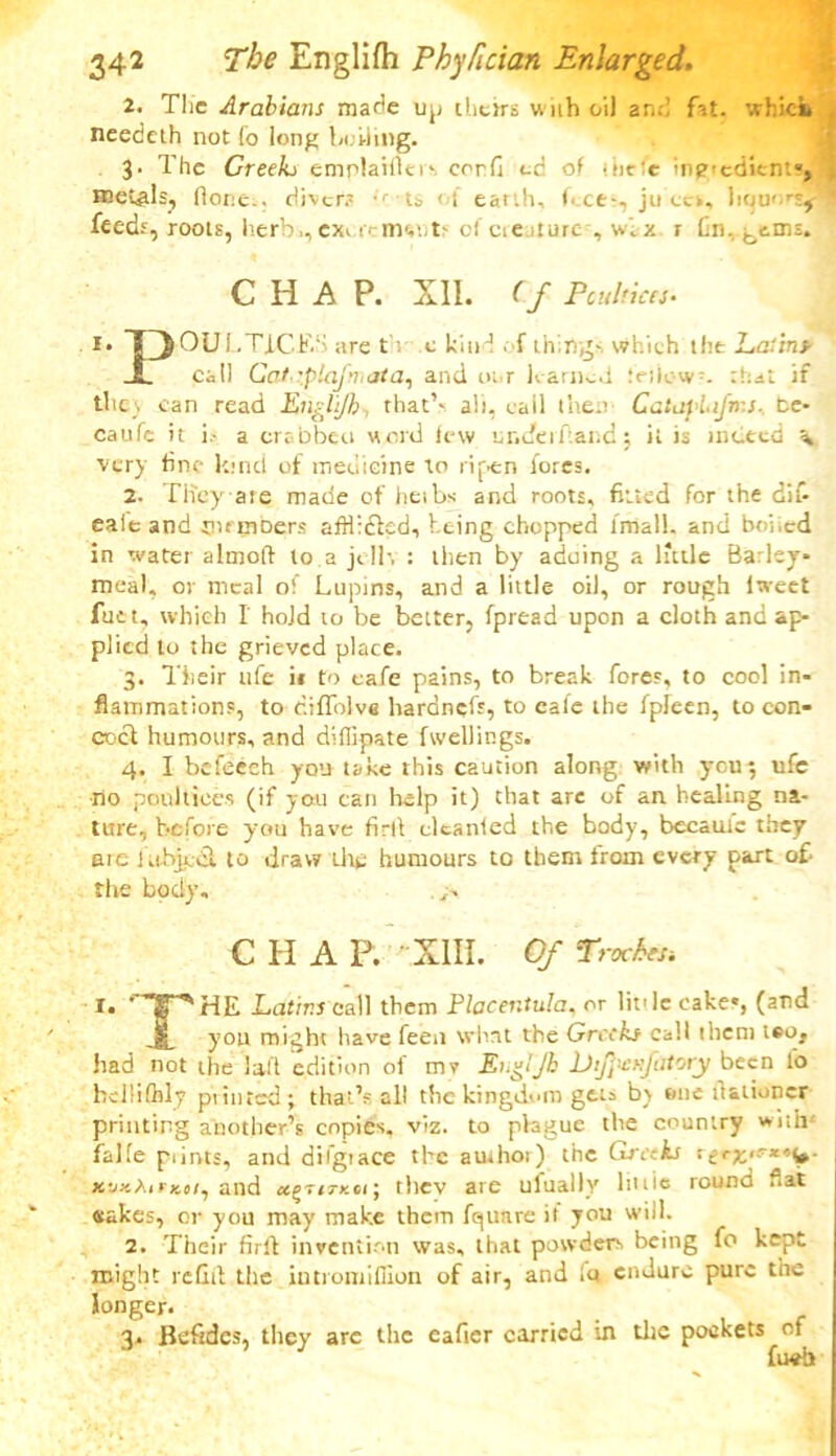 2. The Arabians made up theirs with oil and fat. which needeth not (o long boiling. 3. The Creeks emplaifleis cord cd of tiicfc ingredient!-, metals, flor.e.. diver.- •' ts of earth, f-.ce^, ju ces, \iqu> rs? feeds, roots, herb.,ex* trimt-t'ci ae >turc , w. x r fin.^ems. CHAP. XII. (f Poultices. I* OULTfCES are tv c kind . f things which the Latins JL call Gai-iplafmata, and ot.r learned friiow=. that if the;, can read Englijh that’' alt, call then CatapLifrr.s. fce- caufe it i- a crabbcu word few ur.cfeiTand; it is indeed \ very fine kind of medicine to ripen lores. 2. Tiieyare made of heibs and roots, fitted for the dif- eaie and tiirmoers afflidled, being chopped fmall. and boiled in water altnoft to a jelh : then by aduing a little Barley- meal, or meal of Lupins, and a little oil, or rough iweet fuet, which I' hold to be better, fpread upon a cloth and ap- plied lo the grieved place. 3. Their ufe it to cafe pains, to break fores, to cool in- flammations, to c.iflolve hardnefs, to cafe the fpleen, to con- cocl humours, and diffipate fwellings. 4. I befeech you take this caution along with you3 ufc ■no poultices (if you can help it) that are of an healing na- ture, before you have firll clcanled the body, became they are ltihjgdt to draw Lite humours to them from every part of- the body. CHAP. XIII. Of Troches-. r. * ’X^HE Latins call them Placentula. or little cake«, (and yon might have feen what the Greeks call them teo, had not the lad edition of mv EnglJh lJifi'eufatory been to hellilhly ptinted; that’s all the kingdom gets bv one fl&lioncr printing another’s copies, viz. to plague the country with' falfe prints, and difgtace the amhor) the Greeks :e'K‘rx'is >.»/, and cc^TiTKei; thev are ufually lit tie round flat eakes, or you may make them fqunre it you will. 2. Their firll invention was, that powders being fo kept might refill the iutromifllon of air, and it* endure pure the longer. 3. Befidcs, they are the eaficr carried in the pockets of fucb