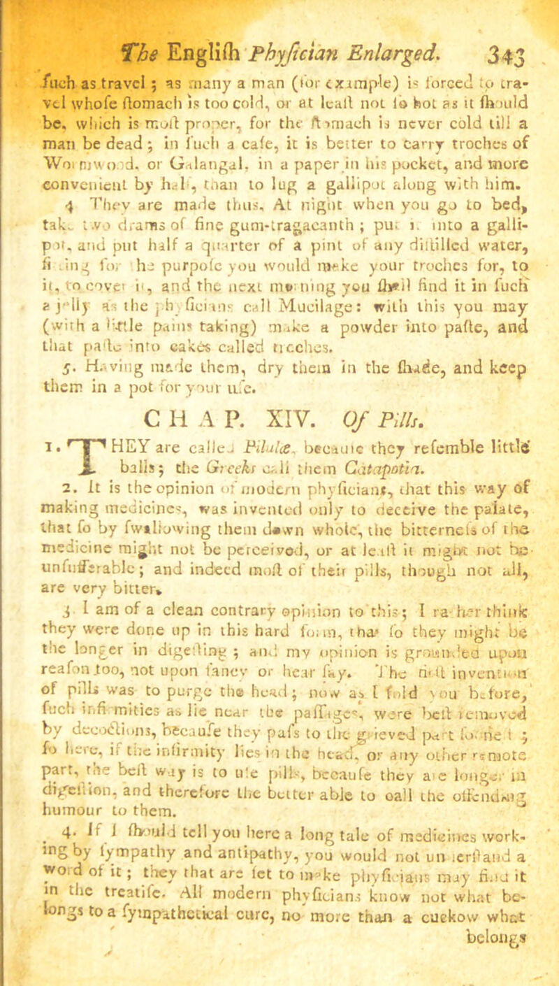 filch as travel ; as many a man (tor example) is forced to tra- vel whofe flomach is too cold, or at leall not. lo hot as it Ih mid be. which is mold proper, for the ft imach is never cold till a man be dead; in fucli a cale, it is beiter to carry troches of Woi mini d. or Galangal, in a paper in his pocket, and more convenient by hah, than to lug a gallipot along with him. 4 They are made thus. At night when you go to bed, take t.vo drams of fine gum-tragacanth ; pu. i. into a galli- pot. and put half a quarter of a pint of any diitillcd water, fi ling for ho purpole you would m*ke your troches for, to it, to covet i', and the next rati ning you lb*.il find it in fucli a j'liy hi the ph ficiuis call Mucilage: with this you may (with a f-rtle pain? taking) m.ike a powder into pafte, and that pado into cakes called ncches. 5- Having made them, dry them in the fhade, and keep them in a pot for your ufc. C li A P. XIV. Of Pills. l. ’ | HEY are ealleJ Pilules, became they refemble littltf JL balls 5 the Greeks o..li them Catapotia. 2. It is the opinion of modem phyftcian*, that this way of making medicine--, was invented only to deceive the paiale, that fo by fw*bowing them d*wn whole, tlie bitternelsof the medicine rnijht not be perceived, or at le til it might not he unfufferablc; and indeed moll of their pills, though not all, are very bitter* d I am of a clean contrary opinion to this ; 1 ra her think they were done up in this hard foim, tha> lo they might be tne longer in digeiling ; and rav opinion is grounded upon reaf in too, not upon lancv or hear fay. The riftl invention of pill* was to purge the head; now ay l fold mu before, fucli infi mitics as lie near the paflages, wore tied icniovcd by decoctions, becaufe they pals to the grieved part lo. tie i j fo li-ie, ii tile infirmity lies in the head, or any other rimote parr, toe bell way is to tile pill-, bccaufe they a e longer m digeilion, and therefore the better able to oall the otlcnding humour to them. J . 4* I1 1 Ihould tell you here a long talc of medicines work* ing by lympatliy and antipathy, you would not un icrllaiid a wo.d ot it; they that are let to ni ’ke phyfiiatis may find it in the treadle. All modern phyficians know not what be- longs to a fympithctical cure, no more than a cuekow what belongs