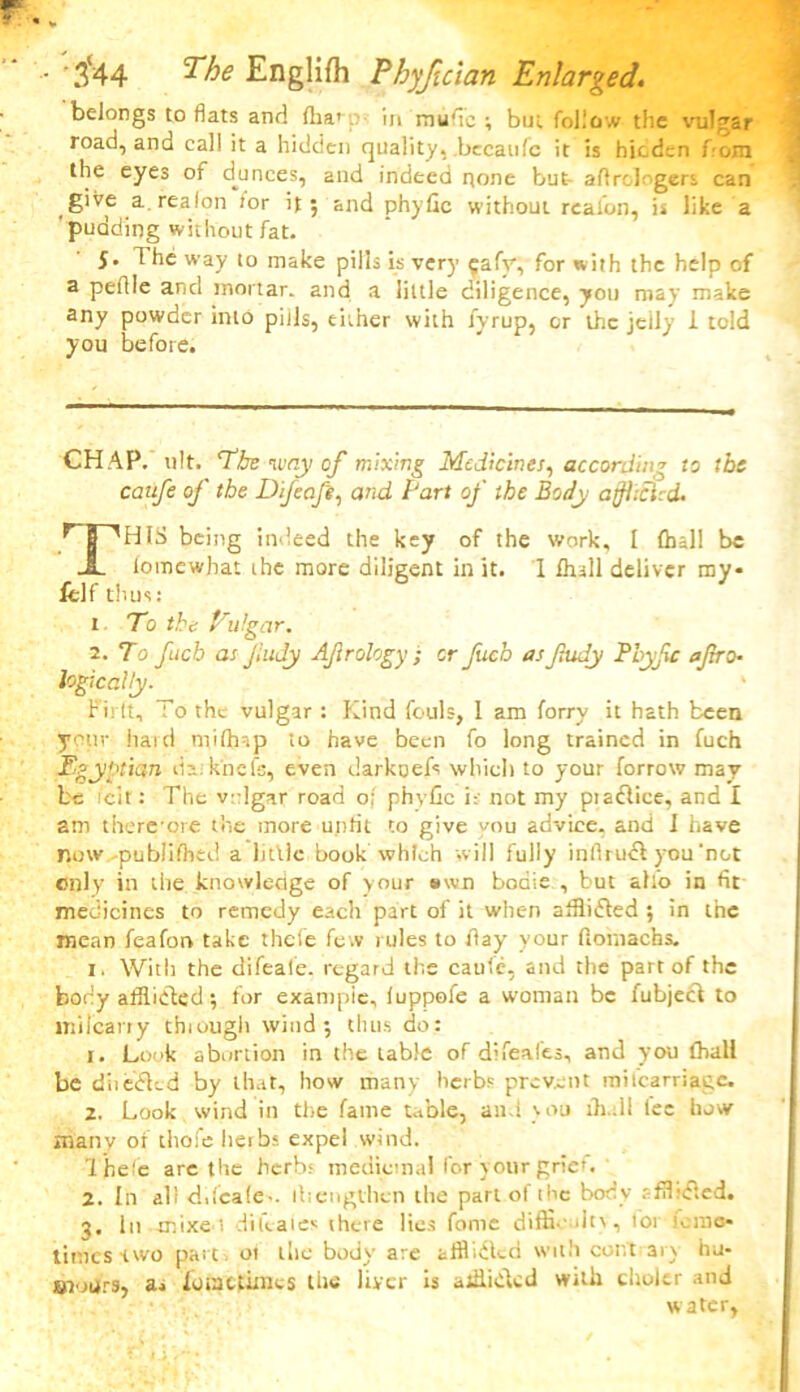 belongs to fiats and (ha* ;.v in mufic ; but follow the vulgar road, and call it a hidden quality, bccaufc it is hicdsn fern the eyes of dunces, and indeed none but- aftrologers can give a.realon for it; and phyfic without realon, is like a pudding without fat. 5. 1 he way to make pills is very fafy, for with the help of a pefile and mortar, and a little diligence, you may make any powder into pills, either with fyrup, or the jeily 1 told you before. CHAP. ult. The way of mixing Medicines, according to tbs caufe of the Difeafi, and Fart of the Body affhcUd. ^T^HIS being indeed the key of the work, I (hall be JL lomewbat the more diligent in it. I fhall deliver my* felf thus: 1 To the Vulgar. 2. To fuch asfudy Afrology; or Jucb as fudy Bbyfc afro- logically. ' Pirft, To the vulgar : Kind fouls, I am forry it hath been your hard milhap to have been fo long trained in fuch Egyptian daiknefs, even darkoefs which to your forrow may- be icit: The vulgar road o; phvfic i; not my piadlice, and I am there-ore the more unfit to give --ou advice, and I have now -published a little book which will fully infirudi you'not only in the knowledge of your awn boaie , but ah'o in fit medicines to remedy each part of it when afflidted ; in the mean feaforv take thefe few rules to flay your ftornachs. 1. With the difeafe. regard the caufe, and the part of the body afflidted; for exampie, luppofe a woman be fubject to inifcarry thiough wind; thus do: 1. Look abortion in the table of difeafes, and you (hall be d'nedkd by that, how many herbs prevent railearriage. 2. Look wind in the fame table, and you lh.dl lee how many of thofe herbs expel wind. Thefe are the herb; medicinal for your grief. 2. In all dilcale-. tbengthen the part of the body sffl idled. 3. in -tnixe t di kales there lies feme difficult), tor Jerao* times-two part, 01 the body are afflicted with cor.t ary hu- ©t'jurs, a. fomefimes the liver is alflidkd with choltr and water,