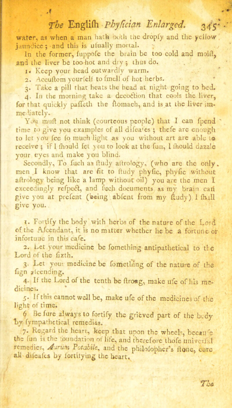 water, as when a man hath oo’th the droply and the yellow jaundice; and this is ulually mortal. . ., In the former, fuppofe the brain be too cold and moift, and the liver be too hot and diy ; thus do. i« Keep your head outwardly warm. 2. ^ccuflom yourlelf to fmell of hot herbs. 3. Take a pill that heats the head at night going to bed. 4. In the morning take a dccoidion that cools the liver, for that quickly paffeth the flomach, and is at the liver un- me batcly. Yon muff not think (courteous people) that I can fpend ' time to give you examples of all difea'es ; thefe are enough to let }ou fee (o much light as you without art are able to receive ; if 1 fliould fet ) ou to look at the fun, 1 fhould dazzle your eyes and make you blind. Secondly, To fuch as ftudy altrology, (who are the only, men I know that are fit to fhidy phyfic, phyfic without aftrology being like a lamp without oil) you are the men I exceedingly refpeift, and fuch documents as my brain cart give you at prefent (being abfent from my fludy) 1 Ihrll give you. 1. Fortify the body with herbs of the nature of the Lord of the Aicendant, it is no matter whether he be a fortune or infortune in this cafe. 2. Let your medicine be fomething antipathetical to the Lord of the fixth. 3. Let you-, medicine be fomething of the nature of the fign atcending. 4. If the Lord of the tenth be ftroag, make ufe of his me- dicines. 5. If this cannot well be, make ufe of the medicines of the light of time. 6 Be fure always to fortify the grifcved part of the bwdy t>y fympathetical remedies. 7* Kcgafd the heart, keep that upon the wheels, because the (un is the ‘inundation of life, and therefore thofe univcvj.d remedies, j4uruni Potabile, and the philolopher’s Hone, cure all dileafts by fortitying the heart. To