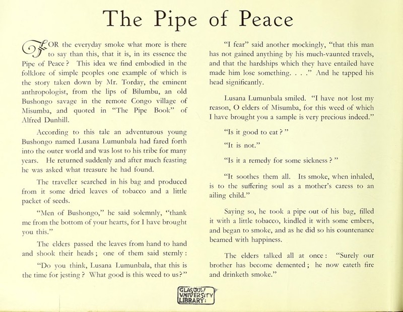 The Pipe OR the everyday smoke what more is there to say than this, that it is, in its essence the Pipe of Peace ? This idea we find embodied in the folklore of simple peoples one example of which is the story taken down by Mr. Torday, the eminent anthropologist, from the lips of Bilumbu, an old Bushongo savage in the remote Congo village of Misumba, and quoted in “The Pipe Book” of Alfred Dunhill. According to this tale an adventurous young Bushongo named Lusana Lumunbala had fared forth into the outer world and was lost to his tribe for many years. He returned suddenly and after much feasting he was asked what treasure he had found. The traveller searched in his bag and produced from it some dried leaves of tobacco and a little packet of seeds. “Men of Bushongo,” he said solemnly, “thank me from the bottom of your hearts, for I have brought you this.” The elders passed the leaves from hand to hand and shook their heads ; one of them said sternly : “Do you think, Lusana Lumunbala, that this is the time for jesting ? What good is this weed to us?” of Peace “I fear” said another mockingly, “that this man has not gained anything by his much-vaunted travels, and that the hardships which they have entailed have made him lose something. . . .” And he tapped his head significantly. Lusana Lumunbala smiled. “I have not lost my reason, O elders of Misumba, for this weed of which I have brought you a sample is very precious indeed.” “Is it good to eat ? ” “It is not.” “Is it a remedy for some sickness ? ” “It soothes them all. Its smoke, when inhaled, is to the suffering soul as a mother’s caress to an ailing child.” Saying so, he took a pipe out of his bag, filled it with a little tobacco, kindled it with some embers, and began to smoke, and as he did so his countenance beamed with happiness. The elders talked all at once: “Surely our brother has become demented ; he now eateth fire and drinketh smoke.” goot/ ERJiTY \RY: