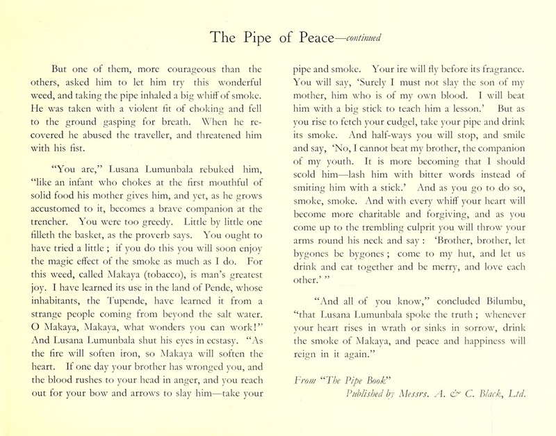 But one of them, more courageous than the others, asked him to let him try this wonderful weed, and taking the pipe inhaled a big whiff of smoke. He was taken with a violent fit of choking and fell to the ground gasping for breath. When he re- covered he abused the traveller, and threatened him with his fist. “You are,” Lusana Lumunbala rebuked him, “like an infant who chokes at the first mouthful of solid food his mother gives him, and yet, as he grows accustomed to it, becomes a brave companion at the trencher. You were too greedy. Little by little one filleth the basket, as the proverb says. You ought to have tried a little ; if you do this you will soon enjoy the magic effect of the smoke as much as I do. For this weed, called Makaya (tobacco), is man’s greatest joy. I have learned its use in the land of Pende, whose inhabitants, the Tupende, have learned it from a strange people coming from beyond the salt water. O Makaya, Makaya, what wonders you can work!” And Lusana Lumunbala shut his eyes in ecstasy. “As the fire will soften iron, so Makaya will soften the heart. If one day your brother has wronged you, and the blood rushes to your head in anger, and you reach out for your bow and arrows to slay him—take your pipe and smoke. Your ire will fly before its fragrance. You will say, ‘Surely I must not slay the son of my mother, him who is of my own blood. I will beat him with a big stick to teach him a lesson.’ But as you rise to fetch your cudgel, take your pipe and drink its smoke. And half-ways you will stop, and smile and say, ‘No, I cannot beat my brother, the companion of my youth. It is more becoming that I should scold him—lash him with bitter words instead of smiting him with a stick.’ And as you go to do so, smoke, smoke. And with every whiff your heart will become more charitable and forgiving, and as you come up to the trembling culprit you will throw your arms round his neck and say : ‘Brother, brother, let bygones be bygones ; come to my hut, and let us drink and eat together and be merry, and love each other.’ ” “And all of you know,” concluded Bilumbu, “that Lusana Lumunbala spoke the truth ; whenever your heart rises in wrath or sinks in sorrow, drink the smoke of Makaya, and peace and happiness will reign in it again.” Fro/u “The Pipe Book” Published by Messrs. A. & C. Black, Ltd.