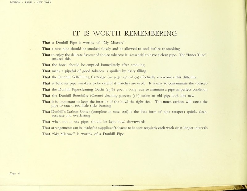IT IS WORTH REMEMBERING That a Dunhill Pipe is worthy of “My Mixture” That a new pipe should be smoked slowly and be allowed to cool before re-smoking That to enjoy the delicate flavour of choice tobaccos it is essential to have a clean pipe. The “Inner Tube” ensures this. That the bowl should be emptied immediately after smoking That many a pipeful of good tobacco is spoiled by hasty filling That the Dunhill Self-Filling Cartridge (see pages 58 and 59) effectually overcomes this difficulty That it behoves pipe smokers to be careful if matches are used. It is easy to contaminate the tobacco That the Dunhill Pipe-cleaning Outfit (15/6) goes a long way to maintain a pipe in perfect condition That the Dunhill Bouchiere (Ozone) cleaning process (1/-) makes an old pipe look like new That it is important to keep the interior of the bowl the right size. Too much carbon will cause the pipe to crack, too little risks burning That Dunhill’s Carbon Cutter (complete in case, 2/6) is the best form of pipe scraper ; quick, clean, accurate and everlasting That when not in use pipes should be kept bowl downwards That arrangements can be made for supplies of tobacco to be sent regularly each week or at longer intervals That “My Mixture” is worthy of a Dunhill Pipe