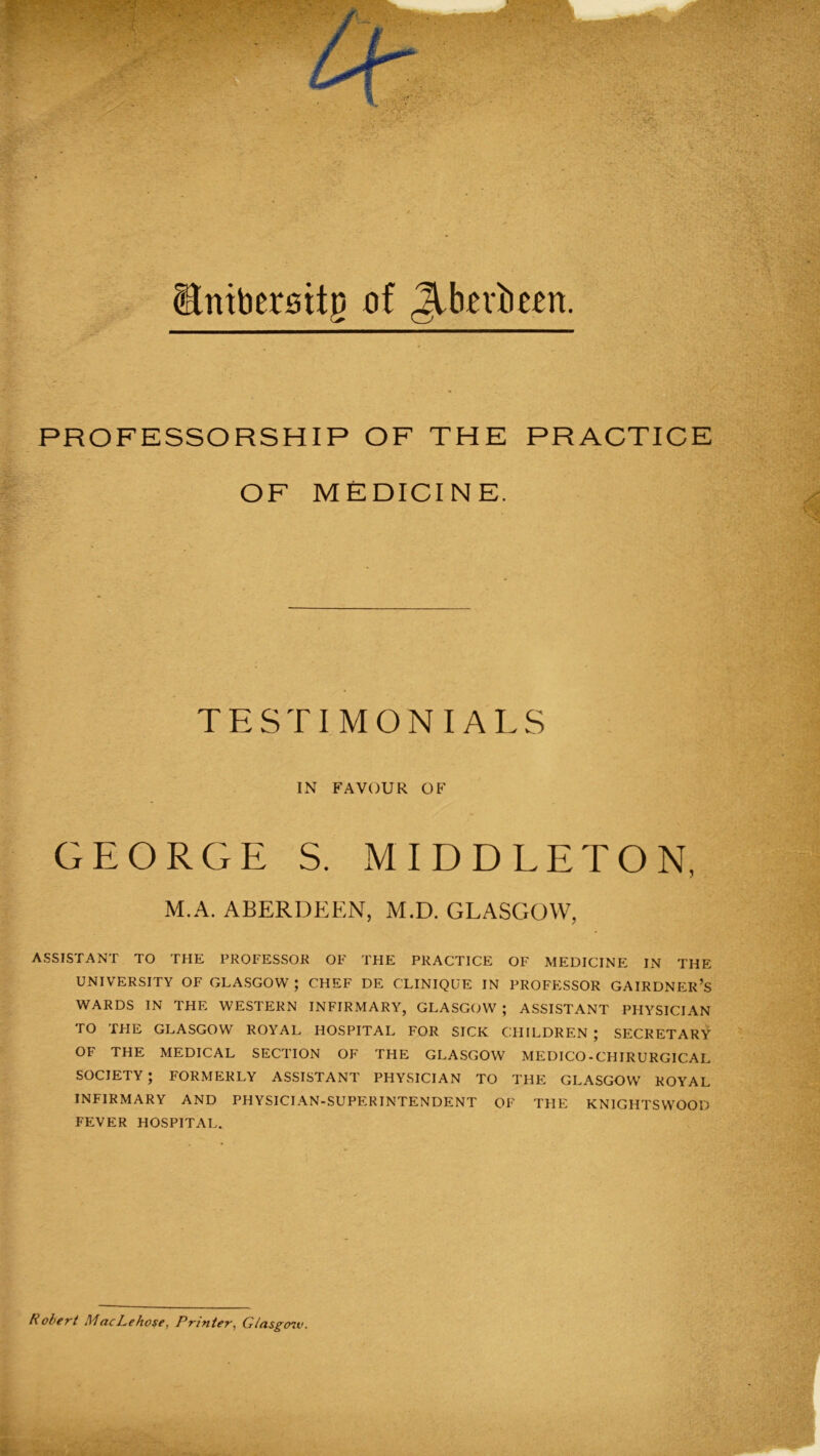 Stntber0ttjj of Jibevbcert. PROFESSORSHIP OF THE PRACTICE OF MEDICINE. TESTIMONIALS IN FAVOUR OF GEORGE S. MIDDLETON, M.A. ABERDEEN, M.D. GLASGOW, ASSISTANT TO THE PROFESSOR OF THE PRACTICE OF MEDICINE IN THE UNIVERSITY OF GLASGOW ; CHEF DE CLINIQUE IN PROFESSOR GAIRDNEK’S WARDS IN THE WESTERN INFIRMARY, GLASGOW ; ASSISTANT PHYSICIAN TO TPIE GLASGOW ROYAL HOSPITAL FOR SICK CHILDREN ; SECRETARY OF THE MEDICAL SECTION OF THE GLASGOW MEDICO-CHIRURGICAL SOCIETY ; FORMERLY ASSISTANT PHYSICIAN TO THE GLASGOW ROYAL INFIRMARY AND PHYSICIAN-SUPERINTENDENT OF THE KNIGHTS WOOD FEVER HOSPITAL. Robert MacLehose, Printer, Gtasgoiv.