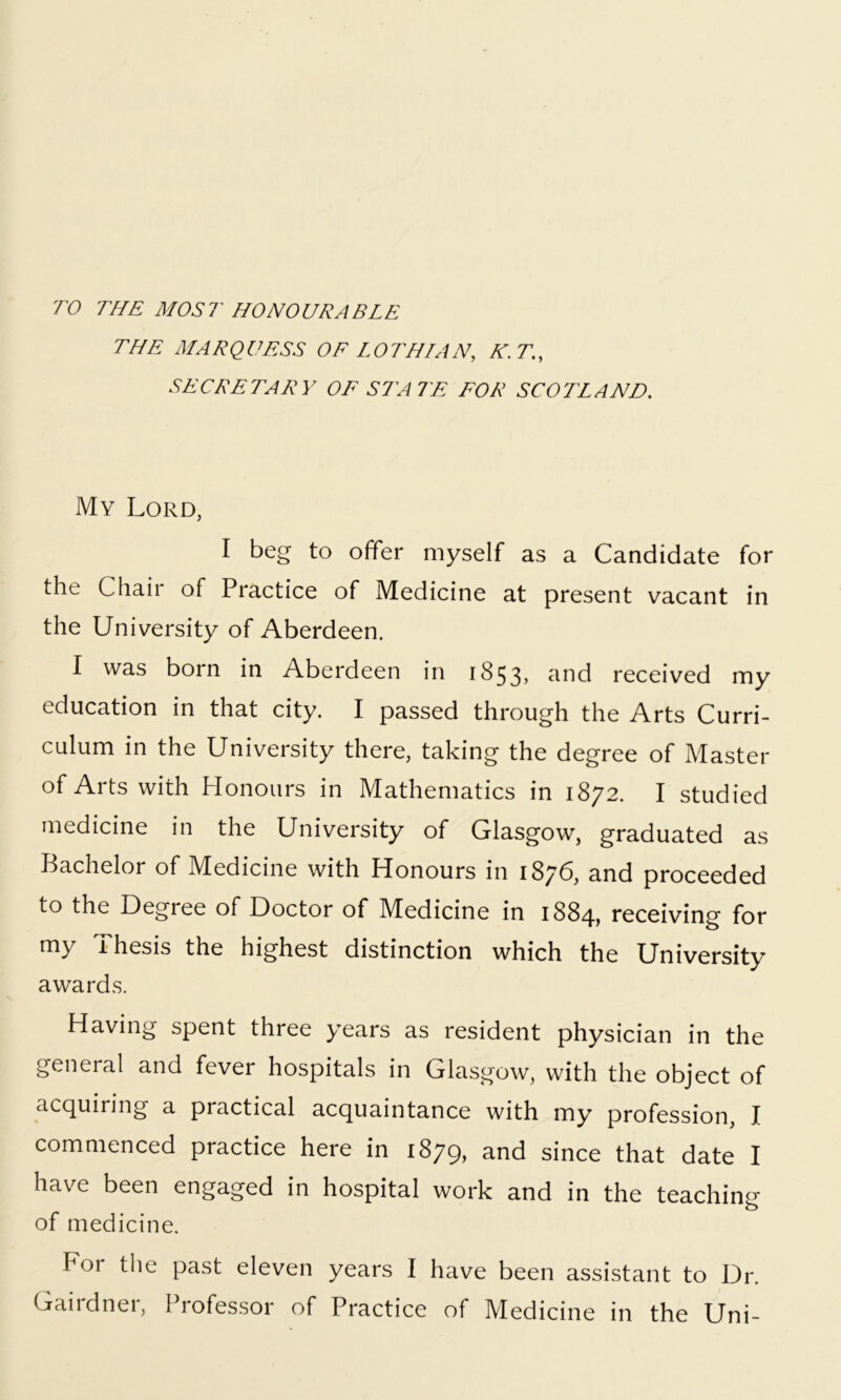 TO THE MOST HONOURABLE THE MARQUESS OF LOTHIAN, K.T., SECRETARY OF STATE FOR SCOTLAND. My Lord, I beg to offer myself as a Candidate for the Chaii of Practice of Medicine at present vacant in the University of Aberdeen. I was born in Aberdeen in 1853, and received my education in that city. I passed through the Arts Curri- culum in the University there, taking the degree of Master of Arts with Honours in Mathematics in 1872. I studied medicine in the University of Glasgow, graduated as Bachelor of Medicine with Honours in 1876, and proceeded to the Degree of Doctor of Medicine in 1884, receiving for my 1 hesis the highest distinction which the University awards. Having spent three years as resident physician in the general and fever hospitals in Glasgow, with the object of acquiring a practical acquaintance with my profession, I commenced practice here in 1879, and since that date I have been engaged in hospital work and in the teaching- o of medicine. For the past eleven years I have been assistant to Dr. Gairdner, Professor of Practice of Medicine in the Uni-