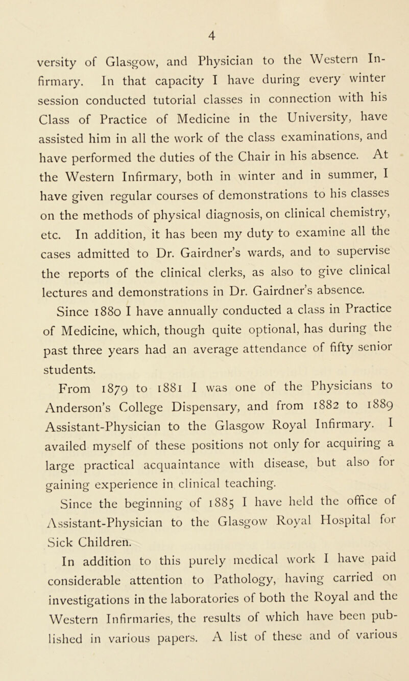 versity of Glasgow, and Physician to the Western In- firmary. In that capacity I have during every winter session conducted tutorial classes in connection with his Class of Practice of Medicine in the University, have assisted him in all the work of the class examinations, and have performed the duties of the Chair in his absence. At the Western Infirmary, both in winter and in summer, I have given regular courses of demonstrations to his classes on the methods of physical diagnosis, on clinical chemistry, etc. In addition, it has been my duty to examine all the cases admitted to Dr. Gairdner’s wards, and to supervise the reports of the clinical clerks, as also to give clinical lectures and demonstrations in Dr. Gairdner’s absence. Since 1880 I have annually conducted a class in Practice of Medicine, which, though quite optional, has during the past three years had an average attendance of fifty senior students. From 1879 to 1881 I was one of the Physicians to Anderson’s College Dispensary, and from 1882 to 1889 Assistant-Physician to the Glasgow Royal Infirmary. I availed myself of these positions not only for acquiring a large practical acquaintance with disease, but also for gaining experience in clinical teaching. Since the beginning of 1885 I have held the office of Assistant-Physician to the Glasgow Royal Hospital for Sick Children. In addition to this purely medical work I have paid considerable attention to Pathology, having carried on investigations in the laboratories of both the Royal and the Western Infirmaries, the results of which have been pub- lished in various papers. A list of these and of vaiious