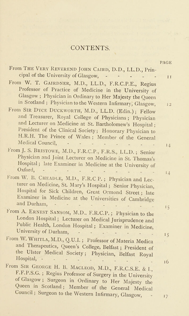 CONTENTS. From The Very Reverend John Caird, D.D., LL.D., Prin- cipal of the University of Glasgow, - From W. T. Gairdner, M.D., LL.D., F.R.C.P.E., Regius Professor of Practice of Medicine in the University of Glasgow ; Physician in Ordinary to Her Majesty the Queen in Scotland ; Physician to the Western Infirmary, Glasgow From Sir Dyce Duckworth, M.D., LL.D. (Edin.); Fellow And Tieasurer, Royal College of Physicians ; Physician and Lecturer on Medicine at St. Bartholomew’s Hospital ; 1 iesident of the Clinical Society; Honorary Physician to H.R.H. The Prince of Wales ; Member of the General Medical Council, - From J. S. Bristowe, M.D., F.R.C.P., F.R.S., LL.D. ; Senior Physician and Joint Lecturer on Medicine in St. Thomas’s Hospital; late Examiner in Medicine at the University of Oxford, fiom W. B. Cheadle, M.D., F.R.C P. ; Physician and Lec- turer on Medicine, St. Mary’s Hospital; Senior Physician, Hospital for Sick Children, Great Ormond Street; late Examiner in Medicine at the Universities of Cambridge and Durham, - From A. Ernest Sansom, M.D.. F.R.C.P.; Physician to the London Hospital; Lecturer on Medical Jurisprudence and Public Health, London Hospital; Examiner in Medicine, University of Durham, - - _ • From W. Whitla, M.D., Q.U.I. ; Professor of Materia Medica and Therapeutics, Queen’s College, Belfast; President of the Ulster Medical Society; Physician, Belfast Royal Hospital, - from Sir George H. B. Macleod, M.D., F.R.C.S.E. & 1 F.F.P.S.G. ; Regius Professor of Surgery in the University of Glasgow; Surgeon in Ordinary to Her Majesty the Queen m Scotland; Member of the General Medical Council; Surgeon to the Western Infirmary, Glasgow, - PAGE I I 1 2 H 14 15 15 16 U