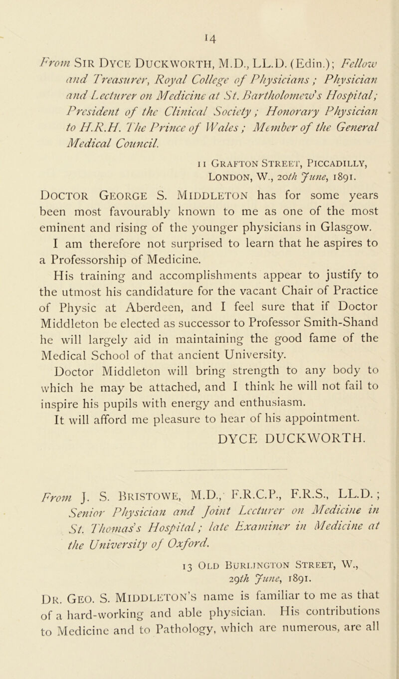 From Sir Dyce Duckworth, M.D., LL.D. (Edin.); Fellow and 1'reasurer, Royal College of Physicians ; Physician and Lecturer on Medicine at St. Bartholomew s Hospital; President of the Clinical Society ; Honorary Physician to H.R.H. 'The Prince of IVales ; Member of the General Medical Council. n Grafton Street, Piccadilly, London, W., 20th June, 1891. Doctor George S. Middleton has for some years been most favourably known to me as one of the most eminent and rising of the younger physicians in Glasgow. I am therefore not surprised to learn that he aspires to a Professorship of Medicine. His training and accomplishments appear to justify to the utmost his candidature for the vacant Chair of Practice of Physic at Aberdeen, and I feel sure that if Doctor Middleton be elected as successor to Professor Smith-Shand he will largely aid in maintaining the good fame of the Medical School of that ancient University. Doctor Middleton will bring strength to any body to which he may be attached, and I think he will not fail to inspire his pupils with energy and enthusiasm. It will afford me pleasure to hear of his appointment. DYCE DUCKWORTH. From J. S. Bristowe, M.D., F.R.C.P., F.R.S., LL.D.; Senior Physician and foint Lecturer on Medicine in Si. Thomas s Hospital; late Examiner in Medicine at the University of Oxford'. 13 Old Burlington Street, W., 29th June, 1891. Dr. Geo. S. Middleton’s name is familiar to me as that of a hard-working and able physician. His contributions to Medicine and to Pathology, which are numerous, are all