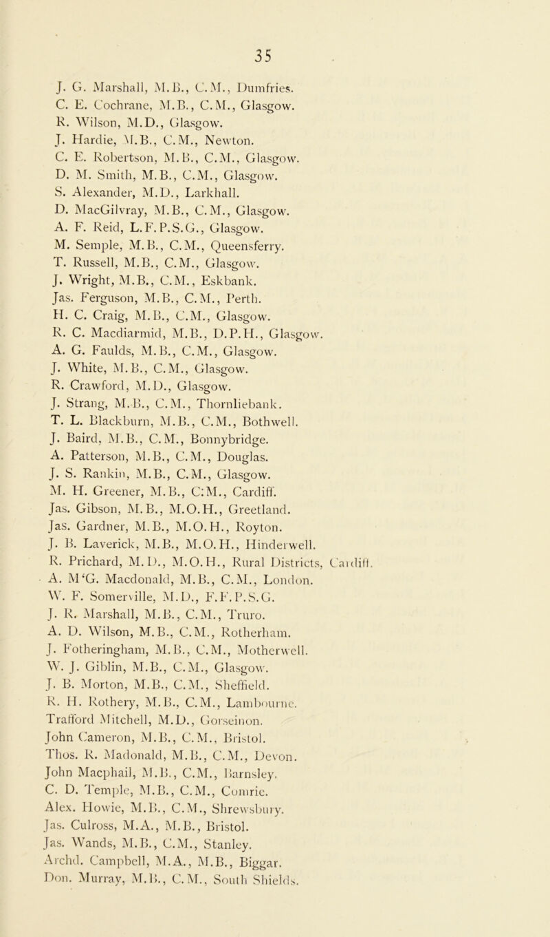 J. G. Marshall, M.B., C.M., Dumfries. C. E. Cochrane, M.B., C.M., Glasgow. R. Wilson, M.D., Glasgow. J. Hardie, M.B., C.M., Newton. C. E. Robertson, M.B., C.M., Glasgow. D. M. Smith, M. B., C.M., Glasgow. S. Alexander, M.D., Larkhall. D. MacGilvray, M.B., C. M., Glasgow. A. F. Reid, L. F. P.S.G., Glasgow. M. Semple, M. B., C.M., Queensferry. T. Russell, M.B., C. M., Glasgow. J. Wright, M.B., C.M., Eskbank. Jas. Ferguson, M.B., C.M., Perth. H. C. Craig, M.B., C.M., Glasgow. R. C. Macdiarmid, M.B., D.P. H., Glasgow. A. G. Faulds, M.B., C.M., Glasgow. J. White, M.B., C.M., Glasgow. R. Crawford, M.D., Glasgow. J. Strang, M.B., C.M., Thornliebank. T. L. Blackburn, M.B., C.M., Both well. J. Baird, M.B., C. M., Bonnybridge. A. Patterson, M.B., C.M., Douglas. J. S. Rankin, M.B., C.M., Glasgow. M. H. Greener, M.B., C:M., Cardiff. Jas. Gibson, M. B., M.O.H., Greetland. Jas. Gardner, M.B., M.O.H., Royton. J. B. Laverick, M.B., M.O. H., Hinderwell. R. Prichard, M.D., M.O. H., Rural Districts, Cardiff. A. M‘G. Macdonald, M.B., C.M., London. W. F. Somerville, M.D., F.F.P.S.G. J. R. Marshall, M.B., C.M., Truro. A. D. Wilson, M.B., C.M., Rotherham. J. Fotheringham, M.B., C.M., Motherwell. W. J. Giblin, M.B., C.M., Glasgow. J. B. Morton, M.B., C.M., Sheffield. R. Id. Rothery, M.B., C.M., Lambourne. Trafford Mitchell, M.D., Gorseinon. John Cameron, M.B., C.M., Bristol. I hos. R. Madonald, M.B., C.M., Devon. John Macphail, M.B., C.M., Barnsley. C. D. iemple, M.B., C.M., Comrie. Alex. Howie, M.B., C.M., Shrewsbury. Jas. Culross, M.A., M.B., Bristol. Jas. Wands, M.B., C.M., Stanley. Archd. Campbell, M.A., M.B., Biggar. Don. Murray, M.B., C.M., South Shields.