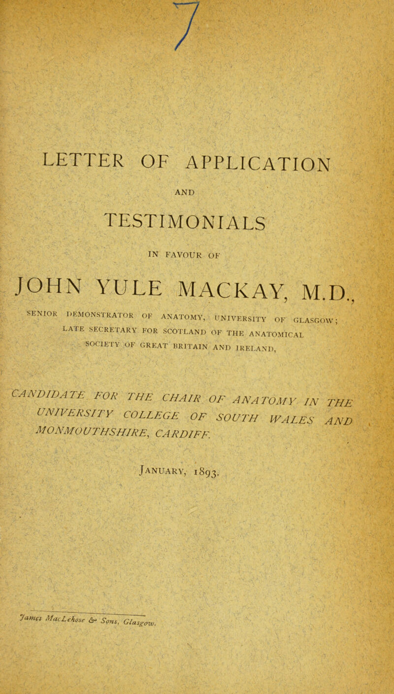 AND TESTIMONIALS IN FAVOUR OF JOHN YULE MACKAY, M.D., SENIOR DEMONSTRATOR OK ANATOMY, UNIVERSITY OF GLASGOW; LATE SECRETARY FOR SCOTLAND OF THE ANATOMICAL SOCIETY OF GREAT BRITAIN AND IRELAND CANDIDATE FOR THE CHAIR OF ANATOMY IN THE UNIVERSITY COLLEGE OF SOUTH WALES AND MONMOUTHSHIRE, CARDIFF. January, 1893. James MacLehose ^ Sons, Glasgow.