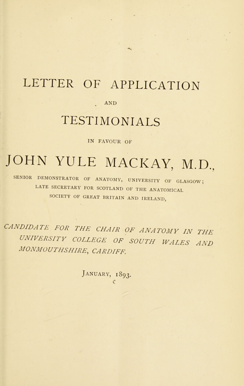 AND TESTIMONIALS IN FAVOUR OF JOHN YULE MACKAY, M.D., SENIOR DEMONSTRATOR OF ANATOMY, UNIVERSITY OF GLASGOW; LATE SECRETARY FOR SCOTLAND OF THE ANATOMICAL SOCIETY OF GREAT BRITAIN AND IRELAND, CANDIDATE FOR THE CHAIR OF ANATOMY IN THE UNIVERSITY COLLEGE OF SOUTH WALES AND MONMOUTHSHIRE^ CARDIFF. January, 1893. c