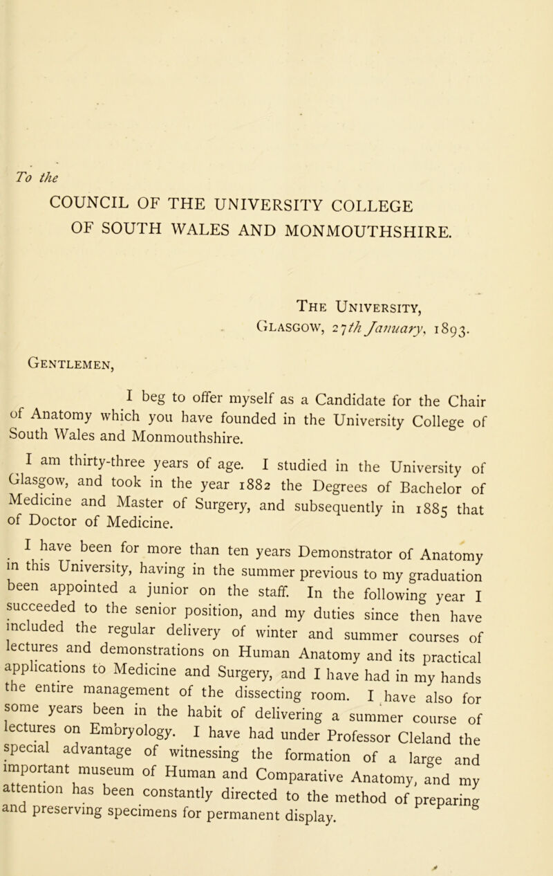 To the COUNCIL OF THE UNIVERSITY COLLEGE OF SOUTH WALES AND MONMOUTHSHIRE. The University, Glasgow, 2'jth January, 1893. Gentlemen, I beg to offer myself as a Candidate for the Chair of Anatomy which you have founded in the University College of South Wales and Monmouthshire. ^ I am thirty-three years of age. I studied in the University of Glaspw, and took in the year 1882 the Degrees of Bachelor of Medicine and Master of Surgery, and subsequently in 1881; that of Doctor of Medicine. I have been^ for more than ten years Demonstrator of Anatomy in this University, having in the summer previous to my graduation been appointed a junior on the staff. In the following year I succeeded to the senior position, and my duties since then have included the regular delivery of winter and summer courses of ectures and demonstrations on Human Anatomy and its practical applications to Medicine and Surgery, and I have had in my hands t e entire management of the dissecting room. I have also for some years been in the habit of delivering a summer course of ectures on Embryology. I have had under Professor Cleland the special advantage of witnessing the formation of a large and important museum of Human and Comparative Anatomy, and my attention has been constantly directed to the method of preparing and preserving specimens for permanent display f s